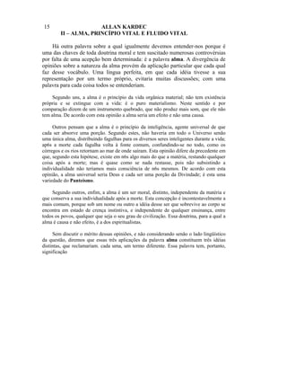 15                    AI.LAN KARDEC
        II – ALMA, PRINCÍPIO VITAL E FLUIDO VITAL

    Há outra palavra sobre a qual igualmente devemos entender-nos porque é
uma das chaves de toda doutrina moral e tem suscitado numerosas controvérsias
por falta de uma acepção bem determinada: é a palavra alma. A divergência de
opiniões sobre a natureza da alma provém da aplicação particular que cada qual
faz desse vocábulo. Uma língua perfeita, em que cada idéia tivesse a sua
representação por um termo próprio, evitaria muitas discussões; com uma
palavra para cada coisa todos se entenderiam.

     Segundo uns, a alma é o princípio da vida orgânica material; não tem existência
própria e se extingue com a vida: é o puro materialismo. Neste sentido e por
comparação dizem de um instrumento quebrado, que não produz mais som, que ele não
tem alma. De acordo com esta opinião a alma seria um efeito e não uma causa.

     Outros pensam que a alma é o princípio da inteligência, agente universal de que
cada ser absorve uma porção. Segundo estes, não haveria em todo o Universo senão
uma única alma, distribuindo fagulhas para os diversos seres inteligentes durante a vida;
ap6s a morte cada fagulha volta à fonte comum, confundindo-se no todo, como os
córregos e os rios retornam ao mar de onde saíram. Esta opinião difere da precedente em
que, segundo esta hipótese, existe em n6s algo mais do que a matéria, restando qualquer
coisa após a morte; mas é quase como se nada restasse, pois não subsistindo a
individualidade não teríamos mais consciência de n6s mesmos. De acordo com esta
opinião, a alma universal seria Deus e cada ser uma porção da Divindade; é esta uma
variedade do Panteísmo.

     Segundo outros, enfim, a alma é um ser moral, distinto, independente da matéria e
que conserva a sua individualidade após a morte. Esta concepção é incontestavelmente a
mais comum, porque sob um nome ou outro a idéia desse ser que sobrevive ao corpo se
encontra em estado de crença instintiva, e independente de qualquer ensinança, entre
todos os povos, qualquer que seja o seu grau de civilização. Essa doutrina, para a qual a
alma é causa e não efeito, é a dos espiritualistas.

     Sem discutir o mérito dessas opiniões, e não considerando senão o lado lingüístico
da questão, diremos que essas três aplicações da palavra alma constituem três idéias
distintas, que reclamariam. cada uma, um termo diferente. Essa palavra tem, portanto,
significação
 