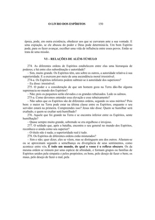 O LIVRO DOS ESPÍRITOS                    150




 época, pode, em outra existência, obedecer aos que se curvaram ante a sua vontade. E
 uma expiação, se ele abusou do poder e Deus pode determiná-la. Um bom Espírito
 pode, para os fazer avançar, escolher uma vida de influência entre esses povos. Então se
 trata de uma missão.

                 VI – RELAÇÕES DE ALÉM-TÚMULO

    274. As diferentes ordens de Espíritos estabelecem entre elas uma hierarquia de
poderes; e há entre eles subordinação e autoridade?
    – Sim, muito grande. Os Espíritos têm, uns sobre os outros, a autoridade relativa à sua
superioridade. E a exercem por meio de uma ascendência moral irresistível.
    274-a. Os Espíritos inferiores podem subtrair-se à autoridade dos superiores?
    – Eu disse: irresistível.
    275. O poder e a consideração de que um homem goza na Terra dão-lhe alguma
supremacia no mundo dos Espíritos?
    – Não; pois os pequenos serão elevados e os grandes rebaixados. Lede os salmos.
    275-a. Como devemos entender essa elevação e esse rebaixamento?
    – Não sabes que os Espíritos são de diferentes ordens, segundo os seus méritos? Pois
bem: o maior na Terra pode estar na última classe entre os Espíritos; enquanto o seu
servidor estará na primeira. Compreendes isso? Jesus não disse: Quem se humilhar será
exaltado, e quem se exaltar será humilhado?
    276. Aquele que foi grande na Terra e se encontra inferior entre os Espíritos, sente
humilhação?
    – Quase sempre muito grande, sobretudo se era orgulhoso e invejoso.
    277. O soldado que, após a batalha, encontra o seu general no mundo dos Espíritos,
reconhece-o ainda como seu superior?
    – O título não é nada; a superioridade real é tudo.
    278. Os Espíritos de diferentes ordens estão misturados?
    – Sim e não; quer dizer, eles se vêem, mas se distinguem uns dos outros. Afastam-se
ou se aproximam segundo a semelhança ou divergência de seus sentimentos, como
acontece entre vós. É todo um mundo, do qual o vosso é o reflexo obscuro. Os da
mesma ordem se reúnem por uma espécie de afinidade, e formam grupos ou famílias de
Espíritos unidos pela simpatia e pelos propósitos; os bons, pelo desejo de fazer o bem; os
maus, pelo desejo de fazer o mal, pela
 