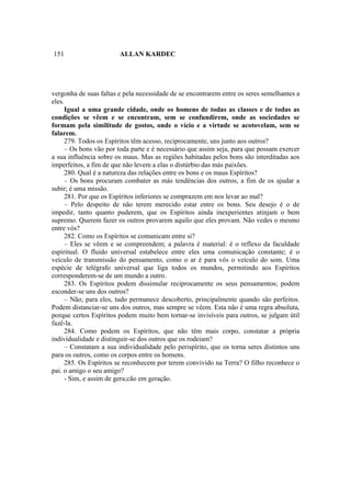 151                     ALLAN KARDEC




vergonha de suas faltas e pela necessidade de se encontrarem entre os seres semelhantes a
eles.
     Igual a uma grande cidade, onde os homens de todas as classes e de todas as
condições se vêem e se encontram, sem se confundirem, onde as sociedades se
formam pela similitude de gostos, onde o vício e a virtude se acotovelam, sem se
falarem.
     279. Todos os Espíritos têm acesso, reciprocamente, uns junto aos outros?
     – Os bons vão por toda parte e é necessário que assim seja, para que possam exercer
a sua influência sobre os maus. Mas as regiões habitadas pelos bons são interditadas aos
imperfeitos, a fim de que não levem a elas o distúrbio das más paixões.
     280. Qual é a natureza das relações entre os bons e os maus Espíritos?
     – Os bons procuram combater as más tendências dos outros, a fim de os ajudar a
subir; é uma missão.
     281. Por que os Espíritos inferiores se comprazem em nos levar ao mal?
     – Pelo despeito de não terem merecido estar entre os bons. Seu desejo é o de
impedir, tanto quanto puderem, que os Espíritos ainda inexperientes atinjam o bem
supremo. Querem fazer os outros provarem aquilo que eles provam. Não vedes o mesmo
entre vós?
     282. Como os Espíritos se comunicam entre si?
     – Eles se vêem e se compreendem; a palavra é material: é o reflexo da faculdade
espiritual. O fluido universal estabelece entre eles uma comunicação constante; é o
veículo de transmissão do pensamento, como o ar é para vós o veículo do som. Uma
espécie de telégrafo universal que liga todos os mundos, permitindo aos Espíritos
corresponderem-se de um mundo a outro.
     283. Os Espíritos podem dissimular reciprocamente os seus pensamentos; podem
esconder-se uns dos outros?
     – Não; para eles, tudo permanece descoberto, principalmente quando são perfeitos.
Podem distanciar-se uns dos outros, mas sempre se vêem. Esta não é uma regra absoluta,
porque certos Espíritos podem muito bem tornar-se invisíveis para outros, se julgam útil
fazê-la.
     284. Como podem os Espíritos, que não têm mais corpo, constatar a própria
individualidade e distinguir-se dos outros que os rodeiam?
     – Constatam a sua individualidade pelo perispírito, que os torna seres distintos uns
para os outros, como os corpos entre os homens.
     285. Os Espíritos se reconhecem por terem convivido na Terra? O filho reconhece o
pai. o amigo o seu amigo?
     - Sim, e assim de gera;cão em geração.
 