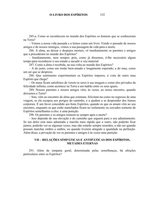 O LIVRO DOS ESPÍRITOS                  152




     285-a. Como se reconhecem no mundo dos Espíritos os homens que se conheceram
na Terra?
     – Vemos a nossa vida passada e a lemos como um livro. Vendo o passado de nossos
amigos e de nossos inimigos, vemos a sua passagem da vida para a morte.
     286. A alma, ao deixar o despojos mortais, vê imediatamente os parentes e amigos
que a precederam no mundo dos Espíritos?
     – Imediatamente, nem sempre; pois, como já dissemos, é-lhe necessário algum
tempo para reconhecer o seu estado e sacudir o véu material.
     287. Como a alma é recebida, na sua volta ao mundo dos Espíritos?
     – A do justo, como um irmão bem-amado e longamente esperado; a do mau, como
um ser que se despreza.
     288. Que sentimento experimentam os Espíritos impuros, à vista de outro mau
Espírito que chega?
     – Os maus ficam satisfeitos de verem os seres à sua imagem e como eles privados da
felicidade infinita; como acontece na Terra a um ladrão entre os seus iguais.
     289. Nossos parentes e nossos amigos vêm, às vezes, ao nosso encontro, quando
deixamos a Terra?
     – Sim, vêm ao encontro da alma que estimam, felicitam-na como no regresso de uma
viagem, se ela escapou aos perigos do caminho, e a ajudam a se desprender dos liames
corporais. É um favor concedido aos bons Espíritos, quando os que os amam vêm ao seu
encontro, enquanto os que estão manchados ficam no isolamento ou cercados somente de
Espíritos semelhantes a eles: é uma punição.
     290. Os parentes e os amigos reúnem-se sempre após a morte?
     – Isso depende de sua elevação e do caminho que seguem para o seu adiantamento.
Se um deles está mais adiantado e marcha mais rápido que o outro, não poderão ficar
juntos; poderão ver-se algumas vezes, mas não estarão sempre reunidos, a não ser quando
possam marchar ombro a ombro, ou quando tiverem atingido a igualdade na perfeição.
Além disso, a privação de ver os parentes e amigos é às vezes uma punição.

        VII – RELAÇÕES SIMPÁTICAS E ANTIPÁTICAS DOS ESPÍRITOS.
                          METADES ETERNAS

     291. Além da simpatia geral, determinada pelas semelhanças, há afeições
particulares entre os Espíritos?
 