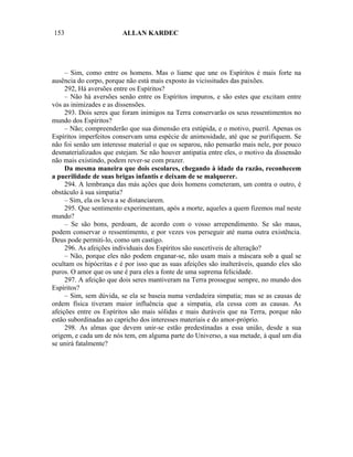 153                      ALLAN KARDEC




     – Sim, como entre os homens. Mas o liame que une os Espíritos é mais forte na
ausência do corpo, porque não está mais exposto às vicissitudes das paixões.
     292, Há aversões entre os Espíritos?
     – Não há aversões senão entre os Espíritos impuros, e são estes que excitam entre
vós as inimizades e as dissensões.
     293. Dois seres que foram inimigos na Terra conservarão os seus ressentimentos no
mundo dos Espíritos?
     – Não; compreenderão que sua dimensão era estúpida, e o motivo, pueril. Apenas os
Espíritos imperfeitos conservam uma espécie de animosidade, até que se purifiquem. Se
não foi senão um interesse material o que os separou, não pensarão mais nele, por pouco
desmaterializados que estejam. Se não houver antipatia entre eles, o motivo da dissensão
não mais existindo, podem rever-se com prazer.
     Da mesma maneira que dois escolares, chegando à idade da razão, reconhecem
a puerilidade de suas brigas infantis e deixam de se malquerer.
     294. A lembrança das más ações que dois homens cometeram, um contra o outro, é
obstáculo à sua simpatia?
     – Sim, ela os leva a se distanciarem.
     295. Que sentimento experimentam, após a morte, aqueles a quem fizemos mal neste
mundo?
     – Se são bons, perdoam, de acordo com o vosso arrependimento. Se são maus,
podem conservar o ressentimento, e por vezes vos perseguir até numa outra existência.
Deus pode permiti-lo, como um castigo.
     296. As afeições individuais dos Espíritos são suscetíveis de alteração?
     – Não, porque eles não podem enganar-se, não usam mais a máscara sob a qual se
ocultam os hipócritas e é por isso que as suas afeições são inalteráveis, quando eles são
puros. O amor que os une é para eles a fonte de uma suprema felicidade.
     297. A afeição que dois seres mantiveram na Terra prossegue sempre, no mundo dos
Espíritos?
     – Sim, sem dúvida, se ela se baseia numa verdadeira simpatia; mas se as causas de
ordem física tiveram maior influência que a simpatia, ela cessa com as causas. As
afeições entre os Espíritos são mais sólidas e mais duráveis que na Terra, porque não
estão subordinadas ao capricho dos interesses materiais e do amor-próprio.
     298. As almas que devem unir-se estão predestinadas a essa união, desde a sua
origem, e cada um de nós tem, em alguma parte do Universo, a sua metade, à qual um dia
se unirá fatalmente?
 