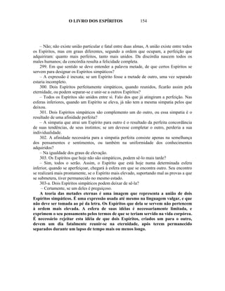 O LIVRO DOS ESPÍRITOS                    154




    – Não; não existe união particular e fatal entre duas almas, A união existe entre todos
os Espíritos, mas em graus diferentes, segundo a ordem que ocupam, a perfeição que
adquiriram: quanto mais perfeitos, tanto mais unidos. Da discórdia nascem todos os
males humanos; da concórdia resulta a felicidade completa.
    299. Em que sentido se deve entender a palavra metade, de que certos Espíritos se
servem para designar os Espíritos simpáticos?
    – A expressão é inexata; se um Espírito fosse a metade de outro, uma vez separado
estaria incompleto.
    300. Dois Espíritos perfeitamente simpáticos, quando reunidos, ficarão assim pela
eternidade, ou podem separar-se e unir-se a outros Espíritos?
    – Todos os Espíritos são unidos entre si. Falo dos que já atingiram a perfeição. Nas
esferas inferiores, quando um Espírito se eleva, já não tem a mesma simpatia pelos que
deixou.
    301. Dois Espíritos simpáticos são complemento um do outro, ou essa simpatia é o
resultado de uma afinidade perfeita?
    – A simpatia que atrai um Espírito para outro é o resultado da perfeita concordância
de suas tendências, de seus instintos; se um devesse completar o outro, perderia a sua
individualidade.
    302. A afinidade necessária para a simpatia perfeita consiste apenas na semelhança
dos pensamentos e sentimentos, ou também na uniformidade dos conhecimentos
adquiridos?
    – Na igualdade dos graus de elevação.
    303. Os Espíritos que hoje não são simpáticos, podem sê-lo mais tarde?
    – Sim, todos o serão. Assim, o Espírito que está hoje numa determinada esfera
inferior, quando se aperfeiçoar, chegará à esfera em que se encontra outro. Seu encontro
se realizará mais prontamente, se o Espírito mais elevado, suportando mal as provas a que
se submetera, tiver permanecido no mesmo estado.
    303-a. Dois Espíritos simpáticos podem deixar de sê-la?
     – Certamente, se um deles é preguiçoso.
    A teoria das metades eternas é uma imagem que representa a união de dois
Espíritos simpáticos. É uma expressão usada até mesmo na linguagem vulgar, e que
não deve ser tomada ao pé da letra. Os Espíritos que dela se servem não pertencem
à ordem mais elevada. A esfera de suas idéias é necessariamente limitada, e
exprimem o seu pensamento pelos termos de que se teriam servido na vida corpórea.
É necessário rejeitar esta idéia de que dois Espíritos, criados um para o outro,
devem um dia fatalmente reunir-se na eternidade, após terem permanecido
separados durante um lapso de tempo mais ou menos longo.
 