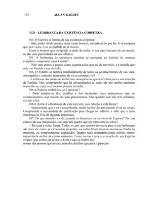 155                     ALLAN KARDEC




      VIII – LEMBRANÇA DA EXISTÊNCIA CORPÓREA

     304. O Espírito se lembra da sua existência corpórea?
     – Sim, tendo vivido muitas vezes como homem, recorda-se do que foi. E te asseguro
que, por vezes, ri-se de piedade de si mesmo.
     Come o homem que, atingindo a idade da razão, ri das suas loucuras da juventude,
ou das suas puerilidades da sua infância.
     305. A lembrança da existência corpórea se apresenta ao Espírito de maneira
completa e inopinada, após a morte?
     – Não: mas pouco a pouco, como alguma coisa que sai do nevoeiro, e à medida que
nela vai fixando a sua atenção.
     306. O Espírito se lembra detalhadamente de todos os acontecimentos de sua vida,
abrangendo o conjunto, num golpe de vista retrospectivo?
     – I.embra-se das coisas na razão das conseqüências que acarretam para a sua situação
de Espírito. Mas compreendes que há circunstâncias às quais ele não atribui nenhuma
importância, e que nem mesmo procura recordar.
     306-a. Poderia lembrá-las, se o quisesse?
     – Pode lembrar-se dos detalhes e dos incidentes mais minuciosos, seja de
acontecimentos, seja mesmo de seus pensamentos. Mas quando isso não tem utilidade,
ele não o faz.
     306-b. Entrevê a finalidade da vida terrestre, com relação à vida futura?
     – Seguramente que a vê e compreende, muito melhor do que quando vivia no corpo,
Compreende a necessidade de purificação para chegar ao infinito, e sabe que a cada
existência se livra de algumas impurezas.
     307. De que maneira a vida passada se desenrola na memória do Espírito? Por um
esforço da sua imaginação, ou como um quadro que ele tenha ante os olhos?
     -- De uma e outra forma. Todos os atos que tenham interesse para a sua lembrança
são para ele como se estivessem presentes: os outro ficam mais ou menos no fundo da
memória, ou completamente esquecidos. Quanto mais desmaterializado estiver, menos
importância atribui às coisas materiais. Fazes muitas vezes a evocação de um Espírito
errante, que acabou de deixar a Terra e não se lembra dos
nomes das pessoas que amava, nem dos detalhes que para ti parecem
 