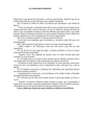 O LIVRO DOS ESPÍRITOS                   156




importantes; é que pouco lhe interessam, e caem no esquecimento. Aquilo de que ele se
lembra muito bem são os fatos principais, que o ajudam a progredir.
     308. O Espírito se lembra de todas as existências que precederam a que acabou de
deixar?
     – Todo o seu passado se desenrola diante dele, como as etapas de um caminho que o
viajante percorreu. Mas, como já dissemos, ele não se lembra de maneira absoluta, de
todos os atas, recordando-os apenas na razão da influência que tenham sobre o seu estado
presente. Quanto às primeiras existências, as que se podem considerar como a infância do
Espírito, perdem-se no vazio e desaparecem na noite do esquecimento.
     309. Como o Espírito considera o corpo que acabou de deixar?
     – Como uma veste imprópria, que o incomodava, e da qual se sente feliz por se ter
desembaraçado.
     309-a. Que sentimento experimenta à vista do seu corpo em decomposição?
     – Quase sempre o de indiferença, como por uma coisa a que não dá mais
importância.
     310. Ao fim de um certo lapso de tempo, o Espírito reconhece os ossos ou outras
coisas que lhe tenham pertencido?
     – Algumas vezes. Isso depende da maneira mais ou menos elevada pela qual
considere as coisas terrestres.
     311. O respeito que se tem pelas coisas materiais que os Espíritos deixaram atrai a
sua atenção para esses objetos, e eles consideram esse respeito com prazer?
     – O Espírito se sente sempre feliz de ser lembrado. As coisas que dele conservamos
avivam em nós a sua lembrança, mas é o pensamento o que o atrai para vós, e não os
objetos.
     312. Os Espíritos conservam a lembrança dos sofrimentos que suportaram durante
sua última existência corpórea?
     – Freqüentemente a conservam, e essa lembrança os faz melhor avaliar a felicidade
que podem desfrutar como Espíritos.
     313. O homem que foi feliz neste mundo lastima os gozos que perdeu, ao deixar a
Terra?
     – Somente os Espíritos inferiores podem lastimar os gozos que correspondem à
impureza de sua natureza, e que eles expiam pelo sofrimento. Para os Espíritos elevados,
a felicidade eterna é mil vezes preferível aos prazeres efêmeros da Terra.
     Como o adulto que desprezou o que constituía as delícias da sua infância.
 