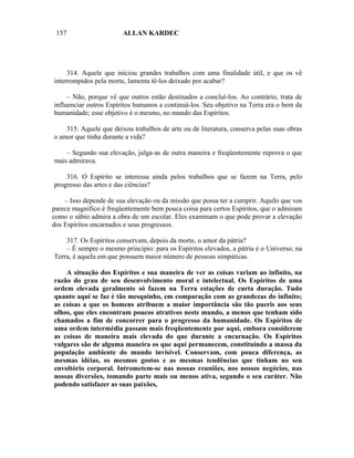 157                    ALLAN KARDEC




     314. Aquele que iniciou grandes trabalhos com uma finalidade útil, e que os vê
interrompidos pela morte, lamenta tê-los deixado por acabar?

     – Não, porque vê que outros estão destinados a concluí-los. Ao contrário, trata de
influenciar outros Espíritos humanos a continuá-los. Seu objetivo na Terra era o bem da
humanidade; esse objetivo é o mesmo, no mundo das Espíritos.

    315. Aquele que deixou trabalhos de arte ou de literatura, conserva pelas suas obras
o amor que tinha durante a vida?

    – Segundo sua elevação, julga-as de outra maneira e freqüentemente reprova o que
mais admirava.

    316. O Espírito se interessa ainda pelos trabalhos que se fazem na Terra, pelo
progresso das artes e das ciências?

    – Isso depende de sua elevação ou da missão que possa ter a cumprir. Aquilo que vos
parece magnífico é freqüentemente bem pouca coisa para certos Espíritos, que o admiram
como o sábio admira a obra de um escolar. Eles examinam o que pode provar a elevação
dos Espíritos encarnados e seus progressos.

    317. Os Espíritos conservam, depois da morte, o amor da pátria?
    – É sempre o mesmo princípio: para os Espíritos elevados, a pátria é o Universo; na
Terra, é aquela em que possuem maior número de pessoas simpáticas.

    A situação dos Espíritos e sua maneira de ver as coisas variam ao infinito, na
razão do grau de seu desenvolvimento moral e intelectual. Os Espíritos de uma
ordem elevada geralmente só fazem na Terra estações de curta duração. Tudo
quanto aqui se faz é tão mesquinho, em comparação com as grandezas do infinito;
as coisas a que os homens atribuem a maior importância são tão pueris aos seus
olhos, que eles encontram poucos atrativos neste mundo, a menos que tenham sido
chamados a fim de concorrer para o progresso da humanidade. Os Espíritos de
uma ordem intermédia passam mais freqüentemente por aqui, embora considerem
as coisas de maneira mais elevada do que durante a encarnação. Os Espíritos
vulgares são de alguma maneira os que aqui permanecem, constituindo a massa da
população ambiente do mundo invisível. Conservam, com pouca diferença, as
mesmas idéias, os mesmos gostos e as mesmas tendências que tinham no seu
envoltório corporal. Intrometem-se nas nossas reuniões, nos nossos negócios, nas
nossas diversões, tomando parte mais ou menos ativa, segundo o seu caráter. Não
podendo satisfazer as suas paixões,
 