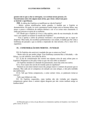 O LIVRO DOS ESPÍRITOS                            158



gozam com os que a elas se entregam, e as excitam nessas pessoas. (1)
Encontramos entre eles alguns mais sérios, que vêem e observam para
se instruir e aperfeiçoar.
    318. As idéias dos Espíritos se modificam na vida de Espírito?
    – Muito; sofrem modificações muito grandes, à medida que o Espírito se
desmaterializa. Ele pode, às vezes, permanecer muito tempo com as mesmas idéias, mas
pouco a pouco a influência da matéria diminui e ele vê as coisas mais claramente. E
então que procura os meios de se melhorar.
    319. Desde que o Espírito já viveu a vida espírita, antes da sua encarnação, de onde
vem o seu espanto ao reentrar no mundo dos Espíritos?
    – Esse é apenas o efeito do primeiro momento e da perturbação que se segue ao
despertar. Mais tarde, ele reconhece perfeitamente o seu estado, à medida que lhe volta a
lembrança do passado e que se desfaz a impressão da vida terrestre. (Ver o item 163 e
seguintes).

     IX – COMEMORAÇÃO DOS MORTOS – FUNERAIS

    320. Os Espíritos são sensíveis à saudade dos que os amava na Terra?
    – Muito mais do que podeis julgar. Essa lembrança aumenta-lhes a felicidade, -- são
felizes, e se são infelizes, serve-lhes de alívio.
    321. O dia de comemoração dos mortos tem alguma coisa de mais solene para os
Espíritos? Preparam-se eles para visitar os que vão orar sobre os túmulos?
    – Os Espíritos atendem ao chamado do pensamento, nesse dia como nos outros.
    321-a. Esse é para eles um dia de reunião junto às sepulturas?
    – Reúnem-se em maior número nesse dia, porque maior é o número de pessoas que os
chamam. Mas cada um só comparece em atenção aos seus amigos, e não pela multidão
dos indiferentes.
    321-b. Sob que forma comparecem, e como seriam vistos, se pudessem tornar-se
visíveis?
    – Sob a que tinham em vida.
    322. Os Espíritos esquecidos, cujas tumbas não são visitadas por ninguém,
comparecem apesar disso e sentem algum desgosto por não verem nenhum amigo se
lembrar deles?




      (I) Obsessões para os vícios, de que dão prova os tratamentos espíritas em hospitais e nos Centros. O
grifo é nosso. (N. do T.)
 