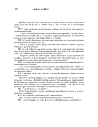 159                      ALLAN KARDEC




     – Que lhes importa a Terra'? Somente pelo coração se prendem a ela. Se não mais o
amam, nada mais há que faça o Espírito voltar à Terra. Ele tem todo o Universo pela
frente.
     323. A visita ao túmulo proporciona mais satisfação ao Espírito do que uma prece
feita em sua intenção?
        A visita ao túmulo é uma maneira de manifestar que se pensa no Espírito ausente:
é a exteriorização desse fato. Eu já vos disse que é a prece que santifica o ato de lembrar;
pouco importa o lugar, se a lembrança é ditada pelo coração.
     324. Os Espíritos das pessoas homenageadas com estátuas ou monumentos assistem
às inaugurações e as vêem com prazer?
     – Muitos as assistem, quando podem, mas são menos sensíveis às honras que lhes
tributam do que às lembranças.
     325. De onde pode vir, para certas pessoas, o desejo de serem enterradas antes num
lugar do que noutro? Voltam a ele com mais satisfação, após a morte? E essa importância
dada a uma coisa material é sinal de inferioridade do Espírito?
     – Afeição do Espírito por certos lugares: inferioridade moral. O que representa um
pedaço de terra, mais do que outro, para o Espírito elevado? Não sabe ele que a sua alma
se reunirá aos que ama, mesmo que os seus ossos estejam separados?
     325-a. A reunião dos despojos mortais de todos os membros de uma família deve ser
considerada como futilidade?
     – Não. É um costume piedoso e um testemunho de simpatia pelos entes amados. Se
essa reunião pouco representa para os Espíritos, é útil para os homens: suas recordações
se concentram melhor.
     326. A alma que volta à vida espiritual é sensível às honras que tributam aos seus
despojos mortais?
     – Quando o Espírito já chegou a um certo grau de perfeição não tem mais a vaidade
terrestre e compreende a futilidade de todas as coisas. Sabei, porém, que freqüentemente
há Espíritos que, no primeiro momento da morte, gozam de grande satisfação com as
honras que lhes tributam, ou se desgostam com o abandono a que lançam n seu
envoltório, pois conservam ainda alguns preconceitos deste mundo.
     327. O Espírito assiste ao seu enterro?
     – Muito freqüentemente o assiste. Mas algumas vezes não percebe o que se passa, se
ainda estiver perturbado.
     327-a. Fica lisonjeado com a concorrência ao seu enterro?
     – Mais ou menos, segundo o sentimento que provoca essa concorrência.
     328. O Espírito daquele que acaba de morrer assiste às reuniões de seus herdeiros?
 