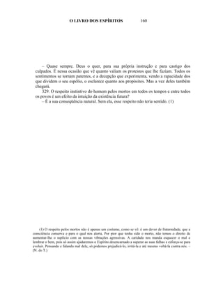 O LIVRO DOS ESPÍRITOS                            160




     – Quase sempre. Deus o quer, para sua própria instrução e para castigo dos
 culpados. É nessa ocasião que vê quanto valiam os protestos que lhe faziam. Todos os
 sentimentos se tornam patentes, e a decepção que experimenta, vendo a rapacidade dos
 que dividem o seu espólio, o esclarece quanto aos propósitos. Mas a vez deles também
 chegará.
     329. O respeito instintivo do homem pelos mortos em todos os tempos e entre todos
 os povos é um efeito da intuição da existência futura?
     – É a sua conseqüência natural. Sem ela, esse respeito não teria sentido. (1)




    (1) O respeito pelos mortos não é apenas um costume, como se vê: é um dever de fraternidade, que a
consciência conserva e para o qual nos alerta, Por pior que tenha sido o morto, não temos o direito de
aumentar-lhe o suplício com as nossas vibrações agressivas. A caridade nos manda esquecer o mal e
lembrar o bem, pois só assim ajudaremos o Espírito desencarnado a superar as suas falhas e esforça-se para
evoluir. Pensando e falando mal dele, só podemos prejudicá-lo, irritá-la e até mesmo voltá-la contra nós. –
(N. do T.)
 