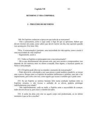 Capítulo VII                              161


               RETORNO À VIDA CORPORAL



                I – PRELÚDIO DO RETORNO




      300. Os Espíritos conhecem a época em que terão de se reencarnar?
     – Eles a pressentem, como o cego sente o fogo de que se aproxima. Sabem que
devem retomar um corpo, como sabeis que deveis morrer um dia, mas ignoram quando
isso acontecerá. (Ver item 166).

   330-a. A reencarnação é, portanto, uma necessidade da vida espírita, como a morte é
uma necessidade da vida corpórea?
   – Seguramente, assim é.

     331. Todos os Espíritos se preocupam com a sua reencarnação?
     – Há os que absolutamente não pensam nela, que nem mesmo a compreendem; isso
depende de sua natureza mais ou menos avançada. Para alguns, a incerteza quanto ao
futuro é uma punição.

    332. O Espírito pode abreviar ou retardar o momento da reencarnação?
    – Pode abreviá-la, solicitando-o por suas preces e pode também retardá-lo, se recuar
ante a prova. Porque entre os Espíritos há também indiferentes e poltrões; mas não o faz
impunemente, pois sofre com isso, como aquele que recusa o remédio que o pode curar.

    333. Se um Espírito se sentisse bastante feliz numa condição mediana entre os
Espíritos errantes, e não tivesse a ambição de se elevar, poderia prolongar
indefinidamente esse estado?
    – Não indefinidamente; cedo ou tarde, o Espírito sente a necessidade de avançar;
todos devem elevar-se, pois esse é o destino de todos.

   334. A união da alma com este ou aquele corpo está predestinada, ou no último
momento é que se faz a escolha?
 