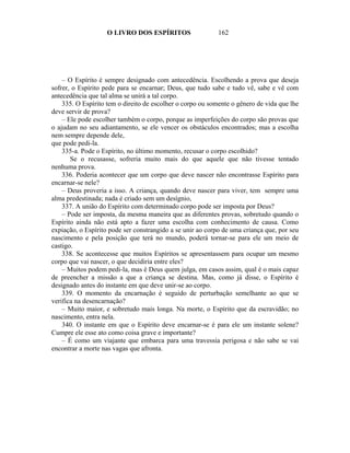 O LIVRO DOS ESPÍRITOS                   162




    – O Espírito é sempre designado com antecedência. Escolhendo a prova que deseja
sofrer, o Espírito pede para se encarnar; Deus, que tudo sabe e tudo vê, sabe e vê com
antecedência que tal alma se unirá a tal corpo.
    335. O Espírito tem o direito de escolher o corpo ou somente o gênero de vida que lhe
deve servir de prova?
    – Ele pode escolher também o corpo, porque as imperfeições do corpo são provas que
o ajudam no seu adiantamento, se ele vencer os obstáculos encontrados; mas a escolha
nem sempre depende dele,
que pode pedi-la.
    335-a. Pode o Espírito, no último momento, recusar o corpo escolhido?
       Se o recusasse, sofreria muito mais do que aquele que não tivesse tentado
nenhuma prova.
    336. Poderia acontecer que um corpo que deve nascer não encontrasse Espírito para
encarnar-se nele?
    – Deus proveria a isso. A criança, quando deve nascer para viver, tem sempre uma
alma predestinada; nada é criado sem um desígnio,
    337. A união do Espírito com determinado corpo pode ser imposta por Deus?
    – Pode ser imposta, da mesma maneira que as diferentes provas, sobretudo quando o
Espírito ainda não está apto a fazer uma escolha com conhecimento de causa. Como
expiação, o Espírito pode ser constrangido a se unir ao corpo de uma criança que, por seu
nascimento e pela posição que terá no mundo, poderá tornar-se para ele um meio de
castigo.
    338. Se acontecesse que muitos Espíritos se apresentassem para ocupar um mesmo
corpo que vai nascer, o que decidiria entre eles?
    – Muitos podem pedi-la, mas é Deus quem julga, em casos assim, qual é o mais capaz
de preencher a missão a que a criança se destina. Mas, como já disse, o Espírito é
designado antes do instante em que deve unir-se ao corpo.
    339. O momento da encarnação é seguido de perturbação semelhante ao que se
verifica na desencarnação?
    – Muito maior, e sobretudo mais longa. Na morte, o Espírito que da escravidão; no
nascimento, entra nela.
    340. O instante em que o Espírito deve encarnar-se é para ele um instante solene?
Cumpre ele esse ato como coisa grave e importante?
    – É como um viajante que embarca para uma travessia perigosa e não sabe se vai
encontrar a morte nas vagas que afronta.
 