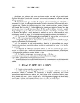 163                     ALLAN KARDEC




     O viajante que embarca sabe a que perigos se expõe, mas não sabe se naufragará.
Assim se dá com o Espírito: ele conhece o gênero de provas a que se submete, mas não
sabe se sucumbirá.
     Da mesma maneira que a morte do corpo é um renascimento para o Espírito, a
reencarnação é para ele uma espécie de morte, ou antes, de exílio e de clausura. Ele deixa
o mundo dos Espíritos pelo mundo corpóreo, como o homem deixa o mundo corpóreo
pelo mundo dos Espíritos. O Espírito sabe que se reencarnará, como o homem sabe que
morre; mas, como este, não tem consciência do fato senão no último momento, quando
chega o tempo desejado. Então, nesse momento supremo, a perturbação o envolve, como
no homem em agonia, e essa perturbação persiste até que a nova existência esteja
nitidamente firmada. O início da reencarnação é uma espécie de agonia para o Espírito.
     341. A incerteza do Espírito quanto à eventualidade do sucesso das provas que vai
sofrer na vida é para ele uma causa de aflição, antes da encarnação?
     – Uma grande aflição, pois as provas da sua existência o retardarão ou farão avançar,
segundo as tiver bem ou mal suportado.
     342. No momento de sua reencarnação o Espírito é acompanhado por outros
Espíritos, seus amigos, que assistem à sua partida do mundo espírita, como o vão receber
na sua volta?
     – Isso depende da esfera que o Espírito habita. Se está nas esferas em que reina a
afeição, os Espíritos que o amam o acompanham até o derradeiro momento, o encorajam,
e freqüentemente mesmo, o seguem durante a vida.
     343. Os Espíritos amigos, que nos seguem durante a vida são,
por vezes, os que vemos em sonho, que nos testemunham a sua afeição
e que se nos apresentam com feições desconhecidas?
     – Muito freqüentemente o são; eles vêm visitar-las, como ides ver um prisioneiro nas
grades.

           II – UNIÃO DA ALMA COM O CORPO

    344. Em que momento a alma se une ao corpo?
    – A união começa na concepção, mas não se completa senão no instante do
nascimento. Desde o momento da concepção, o Espírito designado para tomar
determinado corpo a ele se liga por um laço fluídico que se vai encurtando cada vez mais,
até o instante em que a criança vem à luz; o grito que então se escapa de seus lábios
anuncia que a criança entrou para o número dos vivos e dos servos de Deus.
 