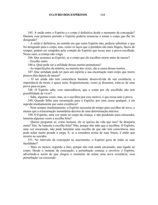 O LIVRO DOS ESPÍRITOS                     164




    345. A união entre o Espírito e o corpo é definitiva desde o momento da concepção?
Durante esse primeiro período o Espírito poderia renunciar a tomar o corpo que lhe foi
designado?
    – A união é definitiva, no sentido em que outro Espírito não, poderia substituir o que
foi designado para o corpo, mas, como os laços que o prendem são mais frágeis, fáceis de
romper, podem ser rompidos pela vontade do Espírito que recua ante a prova escolhida.
Nesse caso, a criança não vinga.
    346. Que acontece ao Espírito, se o corpo que ele escolheu morre antes de nascer?
    – Escolhe outro.
    346-a. Qual pode ser a utilidade dessas mortes prematuras?
    – As imperfeições da matéria, na maioria das vezes, são a causa dessas mortes.
    347. Que utilidade pode ter para um espírito a sua encarnação num corpo que morre
poucos dias depois de nascer?
    – O ser ainda não tem consciência bastante desenvolvida da sua existência; a
importância da morte é quase nula; freqüentemente, como já dissemos, trata-se de uma
prova para os pais.
    348. O Espírito sabe, com antecedência, que o corpo por ele escolhido não tem
possibilidade de viver?
    – Sabe, algumas vezes; mas, se o escolheu por esse motivo, é que recua ante a prova.
    349. Quando falha uma encarnação para o Espírito, por uma causa qualquer, é ela
suprida imediatamente por outra existência?
    – Nem sempre imediatamente; o Espírito necessita de tempo para escolher de novo, a
menos que a reencarnação instantânea decorra de uma determinação anterior.
    350. O Espírito, uma vez unido ao corpo da criança. e não pendendo mais retroceder,
lamenta algumas vezes a escolha feita?
    – Queres perguntar se, como homem, ele se queixa da vida que tem? Se desejaria
outra? Sim. Se lamenta a escolha feita? Não, porque não sabe que a escolheu. O Espírito,
uma vez encarnado, não pode lamentar uma escolha de que não tem consciência, mas
pode achar muito pesada a carga. E, se a considera acima de suas forças, é então que
recorre ao suicídio.
    351. No intervalo da concepção ao nascimento, o Espírito goza de todas as suas
faculdades?
    – Mais ou menos, segundo a fase, porque não está ainda encarnado, mas ligado ao
corpo. Desde o instante da concepção, a perturbação começa a envolver o Espírito,
advertindo-o assim de que chegou o momento de tomar uma nova existência; essa
perturbação vai crescendo
 