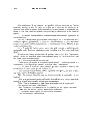 165                      ALLAN KARDEC




       até o nascimento. Nesse intervalo, seu estado é mais ou menos de um Espírito
encarnado, durante o sono do corpo. À medida que o memento do nascimento se
aproxima, suas idéias se apagam, assim como a lembrança do passado se apaga desde que
entrou na vida. Mas essa lembrança lhe volta pouco a pouco à memória, no seu estado de
espírito.
       352 . No estante do nascimento o Espírito recobra imediatamente a plenitude de
suas faculdades?
       Não: elas se desenvolvem gradualmente, com os órgãos. Ela se encontra numa nova
existência; é preciso que aprenda a se servir dos seus instrumentos: as idéias lhe voltam
pouco a pouco, como um homem que acorda e se encontra numa posição diferente da que
ocupava antes de dormir.
       353 . A união do Espírito com o corpo não está completa e definitivamente
consumada, senão depois do nascimento, pode considerar-se o feto como tendo uma
alma?
       -O espírito que o dever animar existe, de qualquer maneira, fora dele. Propriamente
falando, ele não tem uma alma, pois a encarnação está apenas em vias de se realizar, mas
está ligado à alma que deve possuir.
       354 . Como se explica a vida intra-uterina?
       - É uma planta que vegeta. A criança vive a vida animal. O Homem possui em si a
vida animal e a vida vegetal, que completa, ao nascer, com a vida espiritual.
       355 . Há, como o indica a Ciência, crianças que desde o ventre da mãe não têm
possibilidade de viver? E com que fim acontece isso?
       - Isso acontece freqüentemente, e Deus o permite como prova, seja para os pais,
seja para o Espírito destinado a encarnar.
        356 . Há crianças natimortas que não foram destinadas à encarnação de um
Espírito?
       - Sim, há as que jamais tiveram um Espírito destinado aos seus corpos: nada devia
cumprir-se nelas. É somente pelos pais que essa criança nasce.
        356-a . Uma ser desta natureza pode chegar ao tempo normal de nascimento?
       -Sim, algumas vezes, mas então não vive.
       356-b . Toda criança que sobrevive tem, necessariamente ,um Espírito encarnado?
       - Que seria ela, sem um Espírito? Não seria um ser humano.
       357 . Quais são, para o Espírito, as conseqüências do aborto?
       - Uma existência nula e a recomeçar.
 