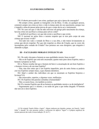 O LIVRO DOS ESPÍRITOS                           166




    358. O aborto provocado é um crime, qualquer que seja a época da concepção?
    – Há sempre crime, quando se transgride a lei de Deus. A mãe, ou qualquer pessoa,
cometerá sempre um crime ao tirar a vida à criança antes do seu nascimento, porque isso
é impedir a alma de passar pelas provas de que o corpo devia ser o instrumento.
    359. No caso em que a vida da mãe estivesse em perigo pelo nascimento da criança,
haveria crime em sacrificar a criança para salvar a mãe?
    – É preferível sacrificar o ser que não existe a sacrificar o que existe.
    360. E racional ter pelos fetos o mesmo respeito que se tem pelo corpo de uma
criança que tivesse vivido?
    – Em tudo isto vede a vontade de Deus e a sua obra, e não trateis levianamente as
coisas que deveis respeitar. Por que não respeitar as obras da Criação, que às vezes são
incompletas pela vontade do Criador? Isso pertence aos seus desígnios, que ninguém é
chamado a julgar.

       III – FACULDADES MORAIS E INTELECTUAIS

    361. De onde vêm para o homem as suas qualidades morais, boas ou más?
    – São as do Espírito que está nele encarnado; quanto mais puro desse Espírito, mais o
homem é propenso ao bem.
    361-a. Parece resultar daí que o homem de bem é a encarnação de um bom Espírito e
o homem vicioso a de um mau Espírito?
    – Sim, mas dize antes que é um Espírito imperfeito, pois de outra forma se poderia
crer nos Espíritos sempre maus, a que chamais demônios.
    362. Qual o caráter dos indivíduos em que se encarnam os Espíritos brejeiros e
levianos? (1)
    – São estouvados, espertos, e algumas vezes, malfazejos.
    363. Os Espíritos têm paixões estranhas à humanidade?
    – Não; se assim fosse, vós também as teríeis.
    364. R o mesmo Espírito que dá ao homem as qualidades morais e as da inteligência?
    – Seguramente que é o mesmo, e na razão do grau a que tenha chegado. O homem
não tem em si dois Espíritos.




      (1) No original: Esprits foIlets e legers”. Alguns traduzem por duendes, porque, em francês, “esprit
follet” é duende. No caso presente, porém, o acréscimo do adjetivo "legers" e a pr6pria seqiiência do
assunto parecem dar razão à nossa tradução. (N. do T.)
 