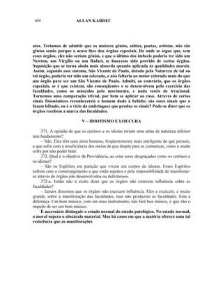 169                     ALLAN KARDEC




atos. Teríamos de admitir que os maiores gênios, sábios, poetas, artistas, não são
gênios senão porque o acaso lhes deu órgãos especiais. De onde se segue que, sem
esses órgãos, eles não seriam gênios, e que o último dos imbecis poderia ter sido um
Newton, um Virgílio ou um Rafael, se houvesse sido provido de certos órgãos.
Suposição que se torna ainda mais absurda quando aplicada às qualidades morais.
Assim, segundo esse sistema, São Vicente de Paulo, dotado pela Natureza de tal ou
tal órgão, poderia ter sido um celerado, e não faltaria ao maior celerado mais do que
um órgão para ser um São Vicente de Paulo. Admiti, ao contrário, que os órgãos
especiais, se é que existem, são conseqüentes e se desenvolvem pelo exercício das
faculdades, como os músculos pelo movimento, e nada tereis de irracional.
Tornemos uma comparação trivial, por bem se aplicar ao caso. Através de certos
sinais fisionômicos reconhecereis o homem dado à bebida; são esses sinais que o
fazem bêbado, ou é o vício da embriaguez que produz os sinais? Pode-se dizer que os
órgãos recebem a marca das faculdades.

                           V – IDIOTISMO E LOUCURA

     371. A opinião de que os cretinos e os idiotas teriam uma alma de natureza inferior
tem fundamento?
     – Não. Eles têm uma alma humana, freqüentemente mais inteligente do que pensais,
e que sofre com a insuficiência dos meios de que dispõe para se comunicar, como o mudo
sofre por não poder falar.
     372. Qual é o objetivo da Providência, ao criar seres desgraçados como os cretinos e
os idiotas?
     – São os Espíritos em punição que vivem em corpos de idiotas. Esses Espíritos
sofrem com o constrangimento a que estão sujeitos e pela impossibilidade de manifestar-
se através de órgãos não desenvolvidos ou defeituosos.
     372-a. Então não é exato dizer que os órgãos não exercem influência sobre as
faculdades?
     – Jamais dissemos que os órgãos não exercem influência. Eles a exercem, e muito
grande, sobre a manifestação das faculdades, mas não produzem as faculdades. Esta a
diferença. Um bom músico, com um mau instrumento, não fará boa música, o que não o
impede de ser um bom músico.
     É necessário distinguir o estado normal do estado patológico. No estado normal,
o moral supera o obstáculo material. Mas há casos em que a matéria oferece uma tal
resistência que as manifestações
 