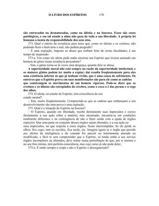 O LIVRO DOS ESPÍRITOS                  170




são entravadas ou desnaturadas, como na idiotia e na loucura. Esses são casos
patológicos, e em tal estado a alma não goza de toda a sua liberdade. A própria lei
humana a isenta da responsabilidade dos seus atos.
    373. Qual o mérito da existência para seres que, como os idiotas e os cretinos, não
podendo fazer o bem nem o mal, não podem progredir?
    – É uma expiação, imposta ao abuso que tenham feito de certas faculdades; é um
tempo de suspensão.
    373-a. Um corpo ele idiota pode então encerrar um Espírito que tivesse animado um
homem de gênio numa existência procedente?
    – Sim, o gênio torna-se às vezes uma desgraça, quando dele se abusa.
    A superioridade moral não está sempre na razão da superioridade intelectual, e
os maiores gênios podem ter muito a expiar; daí resulta freqüentemente para eles
uma existência inferior às que já tenham vivido, que é uma causa de sofrimento. Os
entraves que o Espírito prova em suas manifestações são para ele como as cadeias
que constrangem os movimentos de um homem vigoroso. Pode-se dizer que os
cretinos e os idiotas são estropiados do cérebro, como o coxo o é das pernas e o cego
dos olhos.
    374. O idiota, no estado de Espírito, tem consciência do seu
estado mental?
    – Sim, muito freqüentemente. Compreende-se que as cadeias que embaraçam o seu
desenvolvimento são uma prova e uma expiação.
    375. Qual é a situação do Espírito na loucura?
    – O Espírito, quando em liberdade, recebe diretamente suas impressões e exerce
diretamente a sua ação sobre a matéria; mas encarnado, encontra-se em condições
totalmente diferentes e na contingência de não o fazer senão com a ajuda de órgãos
especiais. Que uma parte ou conjunto desses órgãos sejam alterados, e a sua ação ou
suas impressões, no que respeita a esses órgãos, ficam interrompidas. Se ele perde os
olhos, fica cego; sem os ouvidos, fica surdo, etc. Imagina agora se o órgão que preside
aos efeitos da inteligência e da vontade for parcial ou inteiramente atacado ou
modificado, e fácil te será compreender que o Espírito, só tendo então a seu serviço
órgãos incompletos ou alterados, deve entrar numa perturbação de que, por si mesmo e
no seu foro íntimo, tem perfeita consciência, mas cujo curso já não pode deter,
    375-a. É então sempre o corpo e não o Espírito o desorganizado?
 
