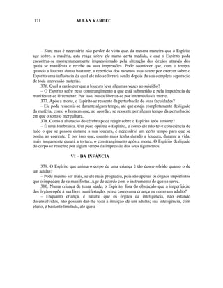 171                     ALLAN KARDEC




     – Sim; mas é necessário não perder de vista que, da mesma maneira que o Espírito
age sobre. a matéria, esta reage sobre ele numa certa medida, e que o Espírito pode
encontrar-se momentaneamente impressionado pela alteração dos órgãos através dos
quais se manifesta e recebe as suas impressões. Pode acontecer que, com o tempo,
quando a loucura durou bastante, a repetição dos mesmos atos acabe por exercer sobre o
Espírito uma influência da qual ele não se livrará senão depois da sua completa separação
de toda impressão material.
     376. Qual a razão por que a loucura leva algumas vezes ao suicídio?
     – O Espírito sofre pelo constrangimento a que está submetido e pela impotência de
manifestar-se livremente. Por isso, busca libertar-se por intermédio da morte.
     377. Após a morte, o Espírito se ressente da perturbação de suas faculdades?
     – Ele pode ressentir-se durante algum tempo, até que esteja completamente desligado
da matéria, como o homem que, ao acordar, se ressente por algum tempo da perturbação
em que o sono o mergulhara.
     378. Como a alteração do cérebro pode reagir sobre o Espírito após a morte?
     – É uma lembrança. Um peso oprime o Espírito, e como ele não teve consciência de
tudo o que se passou durante a sua loucura, é necessário um certo tempo para que se
ponha ao corrente. É por isso que, quanto mais tenha durado a loucura, durante a vida,
mais longamente durará a tortura, o constrangimento após a morte. O Espírito desligado
do corpo se ressente por algum tempo da impressão dos seus ligamentos.

                     VI – DA INFÂNCIA

     379. O Espírito que anima o corpo de uma criança é tão desenvolvido quanto o de
um adulto?
     – Pode mesmo ser mais, se ele mais progrediu, pois são apenas os órgãos imperfeitos
que o impedem de se manifestar. Age de acordo com o instrumento de que se serve.
     380. Numa criança de tenra idade, o Espírito, fora do obstáculo que a imperfeição
dos órgãos opõe à sua livre manifestação, pensa como uma criança ou como um adulto?
     – Enquanto criança, é natural que os órgãos da inteligência, não estando
desenvolvidos, não possam dar-lhe toda a intuição de um adulto; sua inteligência, com
efeito, é bastante limitada, até que a
 
