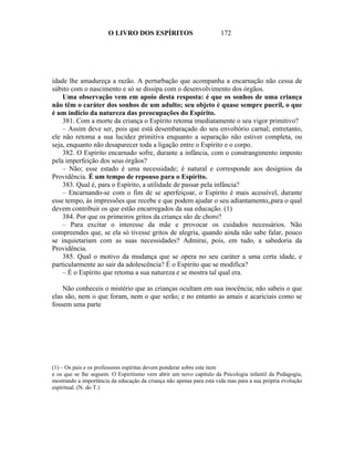 O LIVRO DOS ESPÍRITOS                          172




idade lhe amadureça a razão. A perturbação que acompanha a encarnação não cessa de
súbito com o nascimento e só se dissipa com o desenvolvimento dos órgãos.
    Uma observação vem em apoio desta resposta: é que os sonhos de uma criança
não têm o caráter dos sonhos de um adulto; seu objeto é quase sempre pueril, o que
é um indício da natureza das preocupações do Espírito.
    381. Com a morte da criança o Espírito retoma imediatamente o seu vigor primitivo?
    – Assim deve ser, pois que está desembaraçado do seu envoltório carnal; entretanto,
ele não retoma a sua lucidez primitiva enquanto a separação não estiver completa, ou
seja, enquanto não desaparecer toda a ligação entre o Espírito e o corpo.
    382. O Espírito encarnado sofre, durante a infância, com o constrangimento imposto
pela imperfeição dos seus órgãos?
    – Não; esse estado é uma necessidade; é natural e corresponde aos desígnios da
Providência. É um tempo de repouso para o Espírito.
    383. Qual é, para o Espírito, a utilidade de passar pela infância?
    – Encarnando-se com o fim de se aperfeiçoar, o Espírito é mais acessível, durante
esse tempo, às impressões que recebe e que podem ajudar o seu adiantamento„para o qual
devem contribuir os que estão encarregados da sua educação. (1)
    384. Por que os primeiros gritos da criança são de choro?
    – Para excitar o interesse da mãe e provocar os cuidados necessários. Não
compreendes que, se ela só tivesse gritos de alegria, quando ainda não sabe falar, pouco
se inquietariam com as suas necessidades? Admirai, pois, em tudo, a sabedoria da
Providência.
    385. Qual o motivo da mudança que se opera no seu caráter a uma certa idade, e
particularmente ao sair da adolescência? É o Espírito que se modifica?
    – É o Espírito que retoma a sua natureza e se mostra tal qual era.

    Não conheceis o mistério que as crianças ocultam em sua inocência; não sabeis o que
elas são, nem o que foram, nem o que serão; e no entanto as amais e acariciais como se
fossem uma parte




(1) – Os pais e os professores espíritas devem ponderar sobre este item
e os que se lhe seguem. O Espiritismo vem abrir um novo capítulo da Psicologia infantil da Pedagogia,
mostrando a importância da educação da criança não apenas para esta vida mas para a sua própria evolução
espiritual. (N. do T.)
 
