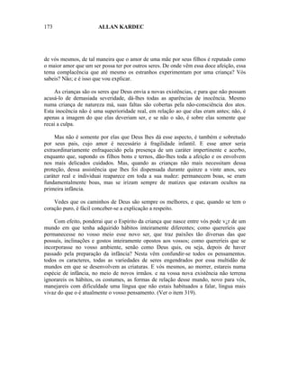 173                    ALLAN KARDEC




de vós mesmos, de tal maneira que o amor de uma mãe por seus filhos é reputado como
o maior amor que um ser possa ter por outros seres. De onde vêm essa doce afeição, essa
tema complacência que até mesmo os estranhos experimentam por uma criança? Vós
sabeis? Não; e é isso que vou explicar.

    As crianças são os seres que Deus envia a novas existências, e para que não possam
acusá-lo de demasiada severidade, dá-lhes todas as aparências de inocência. Mesmo
numa criança de natureza má, suas faltas são cobertas pela não-consciência dos atos.
Esta inocência não é uma superioridade real, em relação ao que elas eram antes; não, é
apenas a imagem do que elas deveriam ser, e se não o são, é sobre elas somente que
recai a culpa.

     Mas não é somente por elas que Deus lhes dá esse aspecto, é também e sobretudo
por seus pais, cujo amor é necessário à fragilidade infantil. E esse amor seria
extraordinariamente enfraquecido pela presença de um caráter impertinente e acerbo,
enquanto que, supondo os filhos bons e ternos, dão-lhes toda a afeição e os envolvem
nos mais delicados cuidados. Mas, quando as crianças não mais necessitam dessa
proteção, dessa assistência que lhes foi dispensada durante quinze a vinte anos, seu
caráter real e individuai reaparece em toda a sua nudez: permanecem boas, se eram
fundamentalmente boas, mas se irizam sempre de matizes que estavam ocultos na
primeira infância.

    Vedes que os caminhos de Deus são sempre os melhores, e que, quando se tem o
coração puro, é fácil conceber-se a explicação a respeito.

    Com efeito, ponderai que o Espírito da criança que nasce entre vós pode v¿r de um
mundo em que tenha adquirido hábitos inteiramente diferentes; como quereríeis que
permanecesse no vosso meio esse novo ser, que traz paixões tão diversas das que
possuís, inclinações e gostos inteiramente opostos aos vossos; como quereríeis que se
incorporasse no vosso ambiente, senão como Deus quis, ou seja, depois de haver
passado pela preparação da infância? Nesta vêm confundir-se todos os pensamentos.
todos os caracteres, todas as variedades de seres engendrados por essa multidão de
mundos em que se desenvolvem as criaturas. E vós mesmos, ao morrer, estareis numa
espécie de infância, no meio de novos irmãos. e na vossa nova existência não terrena
ignorareis os hábitos, os costumes, as formas de relação desse mundo, novo para vós,
manejareis com dificuldade uma língua que não estais habituados a falar, língua mais
vivaz do que o é atualmente o vosso pensamento. (Ver o item 319).
 
