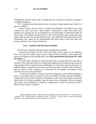 175                         ALLAN KARDEC




similitude do modo de pensar. Mas, à medida que eles se elevam, os matizes se apagam e
a antipatia desaparece.
     391. A antipatia entre duas pessoas nasce em primeiro lugar naquela cujo Espírito é o
pior ou o melhor?
     – Numa e noutra, mas as causas e os efeitos são diferentes. Um Espírito mau sente
antipatia por quem quer que o possa julgar e desmascarar; vendo uma pessoa pela
primeira vez, percebe que ela vai desaprová-la; seu afastamento se transforma então em
ódio, inveja, e lhe inspira o desejo de fazer o mal. O bom Espírito sente repulsa pelo mau
porque sabe que não será compreendido por ele e que ambos não participam dos mesmos
sentimentos; mas, seguro de sua superioridade, não sente contra o outro nem ódio, nem
inveja; contenta-se em evitá-la e lastimá-la.

             VI II – ESQUECIMENTO DO PASSADO

    392, Por que o Espírito encarnado perde a lembrança do passado?
    – O homem nem pode nem deve saber tudo; Deus assim o quer, na sua sabedoria.
Sem o véu que lhe encobre certas coisas, o homem ficaria ofuscado, como aquele que
passa sem transição da obscuridade para a luz. Pelo esquecimento do passado ele é mais
ele mesmo. (1)
    393. Como pode o homem ser responsável por atas e resgatar faltas dos quais não se
recorda? Como pode aproveitar-se da experiência adquirida em existências que caíram no
esquecimento? Seria concebível que as tribulações cia viria fossem para ele uma lição, se
pudesse lembrar-se daquilo que as atraiu, mas desde que não se recorda, cada existência é
para ele como se fosse a primeira, e é assim que ele está sempre a recomeçar. Como
conciliar isto com a justiça de Deus?
     – A cada nova existência o homem tem mais inteligência e pode melhor distinguir o
bem e o mal. Onde estaria o seu mérito, se ele se recordasse de todo o passado? Quando o
Espírito entra na sua vida de origem (a vida espírita!, toda a sua vida passada se desenrola
diante biela; vê as faltas cometidas e que são causa do seu sofrimento, bem como aquilo
que poderia tê-la impedido de cometê-las; compreender a justiça da posição que lhe é
dada e procura então a existência




         Algumas traduções dizem: "Esquecido do seu passado, ele é mais senhor de si" A frase francesa é
a seguinte: “Par 1’oubli du passé il est paus lui-même". O fato de “ser ele. mesmo", na nova encarnação,
parece-nos mais significativo do que ser "senhor de si", (N. do T.)
 