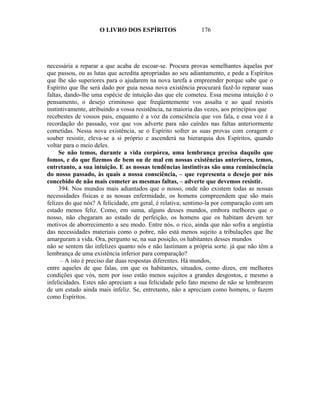 O LIVRO DOS ESPÍRITOS                   176




necessária a reparar a que acaba de escoar-se. Procura provas semelhantes àquelas por
que passou, ou as lutas que acredita apropriadas ao seu adiantamento, e pede a Espíritos
que lhe são superiores para o ajudarem na nova tarefa a empreender porque sabe que o
Espírito que lhe será dado por guia nessa nova existência procurará fazê-lo reparar suas
faltas, dando-lhe uma espécie de intuição das que ele cometeu. Essa mesma intuição é o
pensamento, o desejo criminoso que freqüentemente vos assalta e ao qual resistis
instintivamente, atribuindo a vossa resistência, na maioria das vezes, aos princípios que
recebestes de vossos pais, enquanto é a voz da consciência que vos fala, e essa voz é a
recordação do passado, voz que vos adverte para não caírdes nas faltas anteriormente
cometidas. Nessa nova existência, se o Espírito sofrer as suas provas com coragem e
souber resistir, eleva-se a si próprio e ascenderá na hierarquia dos Espíritos, quando
voltar para o meio deles.
     Se não temos, durante a vida corpórea, uma lembrança precisa daquilo que
fomos, e do que fizemos de bem ou de mal em nossas existências anteriores, temos,
entretanto, a sua intuição. E as nossas tendências instintivas são uma reminiscência
do nosso passado, às quais a nossa consciência, – que representa o desejo por nós
concebido de não mais cometer as mesmas faltas, – adverte que devemos resistir.
     394. Nos mundos mais adiantados que o nosso, onde não existem todas as nossas
necessidades físicas e as nossas enfermidade, os homens compreendem que são mais
felizes do que nós? A felicidade, em geral, é relativa; sentimo-la por comparação com um
estado menos feliz. Como, em suma, alguns desses mundos, embora melhores que o
nosso, não chegaram ao estado de perfeição, os homens que os habitam devem ter
motivos de aborrecimento a seu modo. Entre nós, o rico, ainda que não sofra a angústia
das necessidades materiais como o pobre, não está menos sujeito a tribulações que lhe
amarguram a vida. Ora, pergunto se, na sua posição, os habitantes desses mundos
não se sentem tão infelizes quanto nós e não lastimam a própria sorte. já que não têm a
lembrança de uma existência inferior para comparação?
      – A isto é preciso dar duas respostas diferentes. Há mundos,
entre aqueles de que falas, em que os habitantes, situados, como dizes, em melhores
condições que vós, nem por isso estão menos sujeitos a grandes desgostos, e mesmo a
infelicidades. Estes não apreciam a sua felicidade pelo fato mesmo de não se lembrarem
de um estado ainda mais infeliz. Se, entretanto, não a apreciam como homens, o fazem
como Espíritos.
 