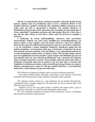 177                    ALLAN KARDEC




     Não há, no esquecimento dessas existências passadas, sobretudo quando foram
penosas, alguma coisa de providencial, onde se rever a sabedoria divina? E nos
mundos superiores, quando a lembrança das existências infelizes não passa de um
sonho mau, que elas se apresentam à memória. Nos mundos inferiores, as
infelicidades presentes não seriam agravadas pela recordação de tudo aquilo que se
tivesse suportado? Concluamos, portanto, que tudo quanto Deus faz é bem feito, e
que não nos cabe criticar as suas obras e dizer como Ele deveria ter regulado o
Universo.
    A lembrança de nossas individualidades anteriores teria gravíssimos
inconvenientes. Poderia, em certos casos, humilhar-nos extraordinariamente; em
outros, exaltar o nosso orgulho, e por isso mesmo entravar o nosso livre arbítrio.
Deus nos deu, para nos melhorarmos, justamente o que nos é necessário e suficiente:
a voz da consciência e nossas tendências instintivas, tirando-nos aquilo que nos
poderia prejudicar. Acrescentemos ainda que, se tivéssemos a lembrança de nossos
atos pessoais anteriores, teríamos a dos atos alheios, e esse conhecimento poderia ter
os mais desagradáveis efeitos sobre as relações sociais. Não havendo sempre motivo
para nos orgulharmos do nosso passado, é quase sempre uma felicidade que um véu
seja lançado sobre ele. Isso concorda perfeitamente com a doutrina dos Espíritos
sobre os mundos superiores ao nosso. Nesses mundos, onde não reina senão o bem, a
lembrança do passado nada tem de penosa; é por isso que neles se recorda com
freqüência a existência precedente, como nos lembramos do que fizemos na véspera.
Quanto à passagem que se possa ter tido por mundos inferiores, a sua lembrança
nada mais é, como dissemos, do que um sonho mau.

    395. Podemos ter algumas revelações sobre as nossas existências anteriores?
    – Nem sempre. Muitos sabem, entretanto, o que foram e o que fizeram; se lhes fosse
permitido dizê-la abertamente, fariam singulares revelações sobre o passado.

     396. Algumas pessoas crêem ter a vaga lembrança de um passado desconhecido,
vislumbrado como a imagem fugitiva de um sonho que em vão se procura deter. Essa
idéia não seria uma ilusão?
     – Algumas vezes é real; mas quase sempre é também uma ilusão contra a qual se
deve precaver, pois pode ser o efeito de uma imaginação superexcitada.
     391. Nas existências corpóreas de natureza mais elevada que a nossa, a lembrança
das existências anteriores é mais precisa?
 