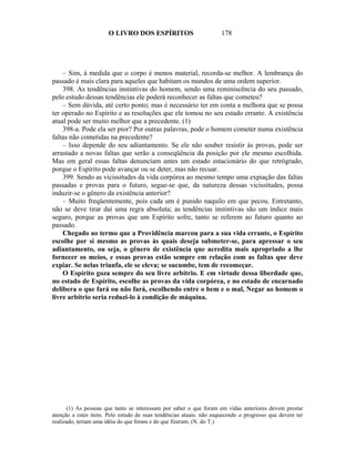 O LIVRO DOS ESPÍRITOS                         178




    – Sim, à medida que o corpo é menos material, recorda-se melhor. A lembrança do
passado é mais clara para aqueles que habitam os mundos de uma ordem superior.
    398. As tendências instintivas do homem, sendo uma reminiscência do seu passado,
pelo estudo dessas tendências ele poderá reconhecer as faltas que cometeu?
    – Sem dúvida, até certo ponto; mas é necessário ter em conta a melhora que se possa
ter operado no Espírito e as resoluções que ele tomou no seu estado errante. A existência
atual pode ser muito melhor que a precedente. (1)
    398-a. Pode ela ser pior? Por outras palavras, pode o homem cometer numa existência
faltas não cometidas na precedente?
    – Isso depende do seu adiantamento. Se ele não souber resistir às provas, pode ser
arrastado a novas faltas que serão a conseqüência da posição por ele mesmo escolhida.
Mas em geral essas faltas denunciam antes um estado estacionário do que retrógrado,
porque o Espírito pode avançar ou se deter, mas não recuar.
    399. Sendo as vicissitudes da vida corpórea ao mesmo tempo uma expiação das faltas
passadas e provas para o futuro, segue-se que, da natureza dessas vicissitudes, possa
induzir-se o gênero da existência anterior?
    – Muito freqüentemente, pois cada um é punido naquilo em que pecou. Entretanto,
não se deve tirar daí uma regra absoluta; as tendências instintivas são um índice mais
seguro, porque as provas que um Espírito sofre, tanto se referem ao futuro quanto ao
passado.
    Chegado ao termo que a Providência marcou para a sua vida errante, o Espírito
escolhe por si mesmo as provas às quais deseja submeter-se, para apressar o seu
adiantamento, ou seja, o gênero de existência que acredita mais apropriado a lhe
fornecer os meios, e essas provas estão sempre em relação com as faltas que deve
expiar. Se nelas triunfa, ele se eleva; se sucumbe, tem de recomeçar.
    O Espírito goza sempre do seu livre arbítrio. E em virtude dessa liberdade que,
no estado de Espírito, escolhe as provas da vida corpórea, e no estado de encarnado
delibera o que fará ou não fará, escolhendo entre o bem e o mal, Negar ao homem o
livre arbítrio seria reduzi-lo à condição de máquina.




      (1) As pessoas que tanto se interessam por saber o que foram em vidas anteriores devem prestar
atenção a estes itens. Pelo estudo de suas tendências atuais. não esquecendo a progresso que devem ter
realizado, teriam uma idéia do que foram e do que fizeram. (N. do T.)
 