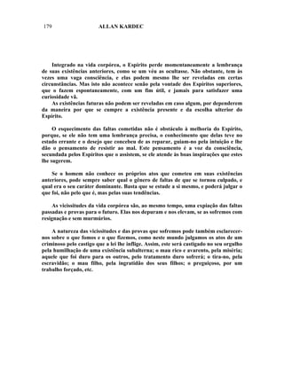 179                     ALLAN KARDEC




    Integrado na vida corpórea, o Espírito perde momentaneamente a lembrança
de suas existências anteriores, como se um véu as ocultasse. Não obstante, tem às
vezes uma vaga consciência, e elas podem mesmo lhe ser reveladas em certas
circunstâncias. Mas isto não acontece senão pela vontade dos Espíritos superiores,
que o fazem espontaneamente, com um fim útil, e jamais para satisfazer uma
curiosidade vã.
    As existências futuras não podem ser reveladas em caso algum, por dependerem
da maneira por que se cumpre a existência presente e da escolha ulterior do
Espírito.

     O esquecimento das faltas cometidas não é obstáculo à melhoria do Espírito,
porque, se ele não tem uma lembrança precisa, o conhecimento que delas teve no
estado errante e o desejo que concebeu de as reparar, guiam-no pela intuição e lhe
dão o pensamento de resistir ao mal. Este pensamento é a voz da consciência,
secundada pelos Espíritos que o assistem, se ele atende às boas inspirações que estes
lhe sugerem.

    Se o homem não conhece os próprios atos que cometeu em suas existências
anteriores, pode sempre saber qual o gênero de faltas de que se tornou culpado, e
qual era o seu caráter dominante. Basta que se estude a si mesmo, e poderá julgar o
que foi, não pelo que é, mas pelas suas tendências.

    As vicissitudes da vida corpórea são, ao mesmo tempo, uma expiação das faltas
passadas e provas para o futuro. Elas nos depuram e nos elevam, se as sofremos com
resignação e sem murmúrios.

    A natureza das vicissitudes e das provas que sofremos pode também esclarecer-
nos sobre o que fomos e o que fizemos, como neste mundo julgamos os atos de um
criminoso pelo castigo que a lei lhe inflige. Assim, este será castigado no seu orgulho
pela humilhação de uma existência subalterna; o mau rico e avarento, pela miséria;
aquele que foi duro para os outros, pelo tratamento duro sofrerá; o tira-no, pela
escravidão; o mau filho, pela ingratidão dos seus filhos; o preguiçoso, por um
trabalho forçado, etc.
 