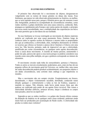 O LIVRO DOS ESPÍRITOS                     18

    O primeiro fato observado foi o movimento de objetos; designaram-no
vulgarmente com os nomes de mesas girantes ou dança das mesas. Esse
fenômeno, que parece ter sido observado primeiramente na América, ou melhor,
que se teria repetido nesse pais, porque a História prova que ele remonta à mais
alta Antiguidade, produziu-se acompanhado de circunstâncias estranhas, como
ruídos insólitos e golpes desferidos sem uma causa ostensiva, conhecida. Dali,
propagou-se rapidamente pela Europa e por outras partes do mundo; a princípio
provocou muita incredulidade, mas a multiplicidade das experiências em breve
não mais permitiu que se duvidasse da sua realidade.

    Se esse fenômeno se tivesse restringido ao movimento de objetos materiais
poderia ser explicado por uma causa puramente física. Estamos longe de
conhecer todos os agentes ocultos da Natureza e mesmo todas as propriedades
dos que já conhecemos; a eletricidade, aliás, multiplica diariamente ao infinito
os recursos que oferece ao homem e parece dever iluminar a Ciência com uma
nova luz. Não haveria, portanto, nada de impossível em que a eletricidade,
modificada por certas circunstâncias, ou qualquer outro agente desconhecido,
fosse a causa desse movimento. A reunião de muitas pessoas, aumentando o
poder da ação, parecia dar apoio a essa teoria porque se poderia considerar essa
reunião como uma pilha múltipla, em que a potência corresponde ao número de
elementos.

    O movimento circular nada tinha de extraordinário: pertence à Natureza.
Todos os astros se movem circularmente; poderíamos, pois, estar em face de um
pequeno reflexo do movimento geral do Universo; ou, melhor dito, uma causa
até então desconhecida poderia produzir acidentalmente, nos pequenos objetos e
em dadas circunstâncias, uma corrente mais análoga à que impulsiona os
mundos.

    Mas o movimento não era sempre circular. Freqüentemente era brusco,
desordenado, o objeto violentamente sacudido, derrubado, conduzido numa
direção qualquer e contrariamente a todas as leis da Estática, suspenso e
mantido no espaço. Não obstante, nada havia ainda nesses fatos que não
pudesse ser explicado pelo poder de um agente físico invisível. Não vemos a
eletricidade derrubar edifícios, arrancar árvores, lançar à distância os corpos
mais pesados, atraí-los ou repeli-los?

   Supondo-se que os ruídos insólitos e os golpes não fossem efeitos comuns
da dilatação da madeira ou de qualquer outra causa acidental, poderiam ainda
muito bem ser produzidos por acumulação do fluido oculto. A eletricidade não
produz os ruídos mais violentos?
 
