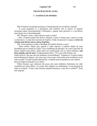 Capítulo VIII                              180

                        EMANCIPAÇÃO DA ALMA

                        I – O SONO E OS SONHOS




    400. O Espírito encarnado permanece voluntariamente no envoltório corporal?
    – É como perguntar se o prisioneiro está satisfeito sob as chaves. O Espírito
encarnado aspira incessantemente à libertação, e quanto mais grosseiro é o envoltório,
mais deseja ver-se desembaraçado.
    401. Durante o sono, a alma repousa como o corpo?
    – Não, o Espírito jamais fica inativo. Durante o sono, os liames que o unem ao corpo
se afrouxam e o corpo não necessita do Espírito. Então ele percorre o espaço e entra em
relação mais direta com os outros Espíritos.
    402. Como podemos avaliar a liberdade do Espírito durante o sono?
    – Pelos sonhos. Sabeis que, quando o corpo repousa, o Espírito dispõe de mais
faculdades que no estado de vigília. Tem a lembrança do passado e às vezes a previsão do
futuro; adquire mais poder e pode entrar em comunicação com os outros Espíritos, seja
deste mundo, seja de outro. Freqüentemente dizes: “Tive um sonho bizarro, um
sonho horrível, mas que não tem nenhuma verossimilhança”. Enganas-te. É quase sempre
uma lembrança de lugares e de coisas que viste ou que verás numa outra existência ou em
outra ocasião. O corpo estando adormecido, o Espírito trata de quebrar as suas cadeias
para investigar no passado ou no futuro.
    Pobres homens, que conheceis tão pouco dos mais ordinários fenômenos da vida!
Acreditais ser muito sábios, e as coisas mais vulgares vos embaraçam. A esta pergunta de
todas as crianças: “O que é que fazemos quando dormimos; o que são os sonhos?” ficais
sem resposta.
 