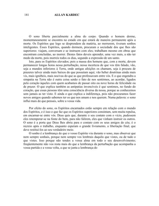 181                      ALLAN KARDEC




     O sono liberta parcialmente a alma do corpo. Quando o homem dorme,
momentaneamente se encontra no estado em que estará de maneira permanente após a
morte. Os Espíritos que logo se desprendem da matéria, ao morrerem, tiveram sonhos
inteligentes. Esses Espíritos, quando dormem, procuram a sociedade dos que lhes são
superiores: viajam, conversam e se instruem com eles; trabalham mesmo em obras que
encontram concluídas, ao morrer. Destes fatos deveis aprender, uma vez mais, a não ter
medo da morte, pois morreis todos os dias, segundo a expressão de um santo.
     Isto, para os Espíritos elevados; pois a massa dos homens que, com a morte, devem
permanecer longas horas nessa perturbação, nessa incerteza de que vos têm falado, vão,
seja a mundos inferiores à Terra, onde antigas afeições os chamam, seja à procura de
prazeres talvez ainda mais baixos do que possuíam aqui; vão beber doutrinas ainda mais
vis, mais ignóbeis, mais nocivas do que as que professavam entre vós. E o que engendra a
simpatia na Terra não é outra coisa senão o fato de nos sentirmos, ao acordar, ligados
pelo coração àqueles com quem acabamos de passar oito ou nove horas de felicidade ou
de prazer. O que explica também as antipatias invencíveis é que sentimos, no fundo do
coração, que essas pessoas têm uma consciência diversa da nossa, porque as conhecemos
sem jamais as ter visto. E ainda o que explica a indiferença, pois não procuramos fazer
novos amigos quando sabemos ter os que nos amam e nos querem. Numa palavra: o sono
influi mais do que pensais, sobre a vossa vida.

     Por efeito do sono, os Espíritos encarnados estão sempre em relação com o mundo
dos Espíritos, e é isso o que faz que os Espíritos superiores consintam, sem muita repulsa,
em encarnar-se entre vós. Deus quis que, durante o seu contato com o vício, pudessem
eles retemperar-se na fonte do bem, para não falirem, eles que vinham instruir os outros.
O sono é a porta que Deus lhes abriu para o contato com os seus amigos do céu; é o
recreio após o trabalho, enquanto esperam o grande livramento, a libertação final, que
deve restituí-los ao seu verdadeiro meio.
     O sonho é a lembrança do que o vosso Espírito viu durante o sono, mas observai que
nem sempre sonhais, porque nem sempre vos lembrais daquilo que vistes, ou de tudo o
que vistes. Isso porque não tendes a vossa alma em todo o seu desenvolvimento;
freqüentemente não vos resta mais do que a lembrança da perturbação que acompanha a
vossa partida e a vossa volta, a que se junta a lembrança do
 