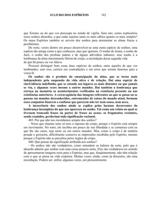 O LIVRO DOS ESPÍRITOS                   182




que fizestes ou do que vos preocupa no estado de vigília. Sem isto, como explicaríeis
esses sonhos absurdos, a que estão sujeitos tanto os mais sábios quanto os mais simples?
Os maus Espíritos também se servem dos sonhos para atormentar as almas fracas e
pusilânimes.
    De resto, vereis dentro em pouco desenvolver-se uma outra espécie de sonhos; uma
espécie tão antiga como a que conheceis, mas que ignorais. O sonho de Joana, o sonho de
Jacó, o sonho dos profetas judeus e de alguns adivinhos indianos: esse sonho é a
lembrança da alma inteiramente liberta do corpo, a recordação dessa segunda vida
de que há pouco eu vos falava.
    Procurai distinguir bem essas duas espécies de sonhos, entre aqueles de que vos
lembrardes; sem isso, cairíeis em contradições e em erros que seriam funestos para a
vossa fé.
    Os sonhos são o produto da emancipação da alma, que se torna mais
independente pela suspensão da vida ativa e de relação. Daí uma espécie de
clarividência indefinida, que se estende aos lugares os mais distantes ou que jamais
se viu, e algumas vezes mesmo a outros mundos. Daí também a lembrança que
retraça na memória os acontecimentos verificados na existência presente ou nas
existências anteriores. A extravagância das imagens referentes ao que se passa ou se
passou em mundos desconhecidos, entremeadas de coisas do mundo atual, formam
esses conjuntos bizarros e confusos que parecem não ter nem senso, nem nexo.
    A incoerência dos sonhos ainda se explica pelas lacunas decorrentes da
lembrança incompleta do que nos apareceu no sonho. Tal como um relato ao qual se
tivessem truncado frases ou partes de frases ao acaso: os fragmentos restantes,
sendo reunidos, perderiam toda significação racional.
    403. Por que não nos recordamos sempre dos sonhos?
    – Nisso que chamas sono só tens o repouso do corpo, porque o Espírito está sempre
em movimento. No sono, ele recobra um pouco de sua liberdade e se comunica com os
que lhe são caros, seja neste ou em outros mundos. Mas, como o corpo é de matéria
pesada e grosseira, dificilmente conserva as impressões recebidas pelo Espírito, mesmo
porque o Espírito não as percebeu pelos órgãos do corpo.
    440. Que pensar da significação atribuída aos sonhos?
    - Os sonhos não são verdadeiros, como entendem os ledores da sorte, pelo que é
absurdo admitir que sonhar com uma coisa anuncia outra. Eles são verdadeiros no sentido
de apresentarem imagens reais para o Espírito, mas que, freqüentemente, não têm relação
com o que se passa na vida corpórea. Muitas vezes, ainda, como já dissemos, são uma
recordação. Podem ser. enfim, algumas vezes, um pressentimento
 