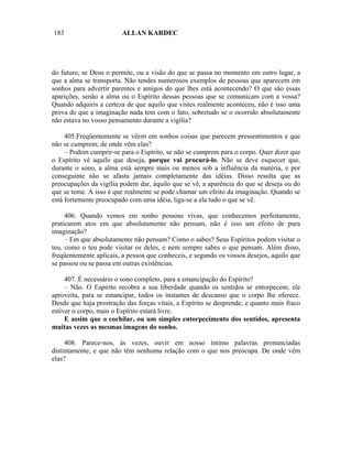 183                      ALLAN KARDEC




do futuro, se Deus o permite, ou a visão do que se passa no momento em outro lugar, a
que a alma se transporta. Não tendes numerosos exemplos de pessoas que aparecem em
sonhos para advertir parentes e amigos do que lhes está acontecendo? O que são essas
aparições, senão a alma ou o Espírito dessas pessoas que se comunicam com a vossa?
Quando adquiris a certeza de que aquilo que vistes realmente aconteceu, não é isso uma
prova de que a imaginação nada tem com o fato, sobretudo se o ocorrido absolutamente
não estava no vosso pensamento durante a vigília?

     405.Freqüentemente se vêem em sonhos coisas que parecem pressentimentos e que
não se cumprem; de onde vêm elas?
     – Podem cumprir-se para o Espírito, se não se cumprem para o corpo. Quer dizer que
o Espírito vê aquilo que deseja, porque vai procurá-lo. Não se deve esquecer que,
durante o sono, a alma está sempre mais ou menos sob a influência da matéria, e por
conseguinte não se afasta jamais completamente das idéias. Disso resulta que as
preocupações da vigília podem dar, àquilo que se vê, a aparência do que se deseja ou do
que se teme. A isso é que realmente se pode chamar um efeito da imaginação. Quando se
está fortemente preocupado com uma idéia, liga-se a ela tudo o que se vê.

     406. Quando vemos em sonho pessoas vivas, que conhecemos perfeitamente,
praticarem atos em que absolutamente não pensam, não é isso um efeito de pura
imaginação?
     – Em que absolutamente não pensam? Como o sabes? Seus Espíritos podem visitar o
teu, como o teu pode visitar os deles, e nem sempre sabes o que pensam. Além disso,
freqüentemente aplicais, a pessoa que conheceis, e segundo os vossos desejos, aquilo que
se passou ou se passa em outras existências.

     407. É necessário o sono completo, para a emancipação do Espírito?
     – Não. O Espírito recobra a sua liberdade quando os sentidos se entorpecem; ele
aproveita, para se emancipar, todos os instantes de descanso que o corpo lhe oferece.
Desde que haja prostração das forças vitais, a Espírito se desprende, e quanto mais fraco
estiver o corpo, mais o Espírito estará livre.
     E assim que o cochilar, ou um simples entorpecimento dos sentidos, apresenta
muitas vezes as mesmas imagens do sonho.

     408. Parece-nos, às vezes, ouvir em nosso íntimo palavras pronunciadas
distintamente, e que não têm nenhuma relação com o que nos preocupa. De onde vêm
elas?
 