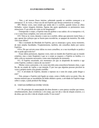 O LIVRO DOS ESPÍRITOS                     184




    – Sim, e até mesmo frases inteiras, sobretudo quando os sentidos começam a se
entorpecer. É, às vezes, o fraco eco de um Espírito que deseja comunicar-se contigo.
    409. Muitas vezes, num estado que ainda não é o cochilo, quando temos os olhos
fechados, vemos imagens distintas, figuras das quais apanhamos os pormenores mais
minuciosos. É um efeito de visão ou de imaginação?
    – Entorpecido o corpo, o Espírito trata de quebrar a sua cadeia: ele se transporta e vê,
e se o sono fosse completo, isso seria um sonho.
    410. Têm-se às vezes, durante o sono ou o cochilo, idéias que parecem muito boas, e
que, apesar dos esforços que se fazem para recordá-las, se apagam da memória. De onde
vêm essas idéias?
    – São o resultado da liberdade do Espírito, que se emancipa e goza, nesse momento,
de mais amplas faculdades. Freqüentemente, também, são conselhos dados por outros
Espíritos.
    410-a. De que servem essas idéias ou esses conselhos, se a sua recordação se perde e
não se pode aproveitá-los?
    – Essas idéias pertencem, algumas vezes, mais ao mundo dos Espíritos que ao mundo
corpóreo, mas o mais freqüente é que se o corpo as esquece, o Espírito as lembra, e a
idéia volta no momento necessário, como uma inspiração do momento.
    411. O Espírito encarnado, nos momentos em que se desprende da matéria e age
como Espírito, conhece a época de sua morte?
    – Muitas vezes a pressente, e às vezes tem dela uma consciência bastante clara, o que
lhe dá, no estado de vigília, a sua intuição. É por isso que algumas pessoas prevêem às
vezes a própria morte com grande exatidão.
    412. A atividade do Espírito, durante o repouso ou o sono do corpo, pode fatigar a
este?
    – Sim, porque o Espírito está ligado ao corpo, como o balão cativo ao poste. Ora, da
mesma maneira que as sacudidelas do balão abalam o poste, a atividade do Espírito reage
sobre o corpo, e pode produzir-lhe fadiga.

II – VISITAS ESPÍRITAS ENTRE VIVOS

    413. Do princípio de emancipação da alma durante o sono parece resultar que temos,
simultaneamente, duas existências: a do corpo, que nos dá a vida de relação exterior, e a
da alma, que nos dá a vida de relação oculta. É isso exato?
 