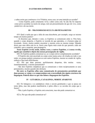 O LIVRO DOS ESPÍRITOS                  186




e saber assim que continuava vivo? Poderia, nesse caso, ter uma intuição ao acordar?
    – Como Espírito, pode certamente vê-la e saber como está. Se não lhe foi imposto
como prova acreditar na morte do amigo, terá um pressentimento de que ele vive, como
poderá ter o de sua morte.

                  III – TRANSMISSÃO OCULTA DD PENSAMENTO

    419. Qual a razão por que a idéia de uma descoberta, por exemplo, surge ao mesmo
tempo em muitos pontos?
    – Já dissemos que, durante o sono, os Espíritos se comunicam entre si. Pois bem,
quando o corpo desperta, o Espírito se recorda do que aprendeu, e o homem julga ter
inventado. Assim, muitos podem encontrar a mesma coisa ao mesmo tempo. Quando
dizeis que uma idéia está no ar, fazeis uma figura mais exata do que pensais; cada um
contribui, sem o suspeitar, para propagá-la.
    Nosso Espírito revela assim, muitas vezes, a outros Espíritos, e à nossa revelia,
aquilo que constitui o objeto das nossas preocupações de vigília.
    420. Os Espíritos podem comunicar-se, se o corpo estiver completamente acordado?
    – O Espírito não está encerrado no corpo como numa caixa: ele irradia em todo o seu
redor; eis porque poderá comunicar-se com outros Espíritos, mesmo no estado de vigília,
embora o faça mais dificilmente.
    421. Por que duas pessoas, perfeitamente despertas, têm muitas               vezes,
instantaneamente, o mesmo pensamento?
    – São dois Espíritos simpáticos que se comunicam e vêem reciprocamente os seus
pensamentos, mesmo quando não dormem.
    Há entre os Espíritos afins uma comunicação de pensamentos permitindo que
duas pessoas se vejam e se compreendam sem a necessidade dos signos exteriores da
linguagem. Poderia dizer-se que elas falam a linguagem dos Espíritos.

                IV – LETARGIA, CATALEPSIA, MORTE APARENTE

    422. Os letárgicos e os catalépticos vêem e ouvem geralmente o que se passa em
torno deles, mas não podem manifestá-la; é pelos olhos e os ouvidos do corpo que o
fazem?
    – Não; é pelo Espírito; o Espírito está consciente, mas não pode comunicar-se.

   422-a. Por que não pode comunicar-se?
 