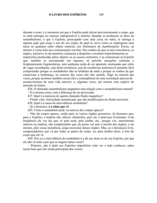 O LIVRO DOS ESPÍRITOS                    188




durante o sono; é o momento em que o Espírito pode deixar provisoriamente o corpo, que
se acha entregue ao repouso indispensável à matéria. Quando se produzem os fatos do
sonambulismo, é que o Espírito, preocupado com uma coisa ou outra, se entrega a
alguma ação que exige o uso do seu corpo, do qual se serve como se empregasse uma
mesa ou qualquer outro objeto material, nos fenômenos de manifestações físicas, ou
mesmo a vossa mão nas comunicações escritas. Nos sonhos de que se tem consciência, os
órgãos, inclusive os da memória, começam a despertar e recebem imperfeitamente as
impressões produzidas pelos objetos ou as causas exteriores, e as comunicam ao Espírito
que, também se encontrando em repouso, só percebe sensações confusas e
freqüentemente fragmentárias, sem nenhuma razão de ser aparente, misturadas que estão
de vagas recordações, seja desta existência, seja de existências anteriores.É portanto fácil
compreender porque os sonâmbulos não se lembram de nada e porque os sonhos de que
conservam a lembrança, na maioria das vezes não têm sentido. Digo na maioria das
vezes, porque acontece também serem eles a conseqüência de uma recordação precisa de
acontecimentos de uma vida anterior, e, algumas vezes, até mesmo uma espécie de
intuição do futuro.
    426. O chamado sonambulismo magnético tem relação com o sonambulismo natural?
    – O a mesma coisa, com a diferença de ser provocado.
    427. Qual é a natureza do agente chamado fluido magnético?
    – Fluido vital, eletricidade animalizada, que são modificações do fluido universal.
    428. Qual é a causa da clarividência sonâmbula?
    – Já o dissemos: é a alma que vê.
    429. Como o sonâmbulo pode ver através dos corpos opacos?
    – Não há corpos opacos, senão para os vossos órgãos grosseiros. Já dissemos que,
para o Espírito, a matéria não oferece obstáculos, pois ele a atravessa livremente. Com
freqüência ele vos diz que vê pela testa, pelo joelho, etc., porque vós, inteiramente
imersos na matéria, não compreendeis que ele possa ver sem o auxilio dos órgãos, e ele
mesmo, pela vossa insistência, julga necessitar desses órgãos. Mas, se o deixásseis livre,
compreenderíeis que vê por todas as partes do corpo, ou, para melhor dizer, é fora do
corpo que ele vê.
    430. Pois se a clarividência do sonâmbulo é a da sua alma ou do seu Espírito, por que
ele não vê tudo e por que se engana tantas vezes?
    – Primeiro, não é dado aos Espíritos imperfeitos tudo ver e tudo conhecer; sabes
muito bem que eles ainda participam dos vossos
 