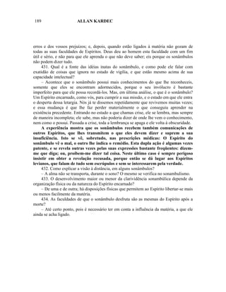 189                     ALLAN KARDEC




erros e dos vossos prejuízos; e, depois, quando estão ligados à matéria não gozam de
todas as suas faculdades de Espíritos. Deus deu ao homem esta faculdade com um fim
útil e sério, e não para que ele aprenda o que não deve saber; eis porque os sonâmbulos
não podem dizer tudo.
     431. Qual é a fonte das idéias inatas do sonâmbulo, e como pode ele falar com
exatidão de coisas que ignora no estado de vigília, e que estão mesmo acima de sua
capacidade intelectual?
     – Acontece que o sonâmbulo possui mais conhecimentos do que lhe reconheceis,
somente que eles se encontram adormecidos, porque o seu invólucro é bastante
imperfeito para que ele possa recordá-los. Mas, em última análise, o que é o sonâmbulo?
Um Espírito encarnado, como vós, para cumprir a sua missão, e o estado em que ele entra
o desperta dessa letargia. Nós já te dissemos repetidamente que revivemos muitas vezes;
e essa mudança é que lhe faz perder materialmente o que conseguiu aprender na
existência precedente. Entrando no estado a que chamas crise, ele se lembra, mas sempre
de maneira incompleta; ele sabe, mas não poderia dizer de onde lhe vem o conhecimento,
nem como o possui. Passada a crise, toda a lembrança se apaga e ele volta à obscuridade.
     A experiência mostra que os sonâmbulos recebem também comunicações de
outros Espíritos, que lhes transmitem o que eles devem dizer e suprem a sua
insuficiência. Isto se vê, sobretudo, nas prescrições médicas: O Espírito do
sonâmbulo vê o mal, o outro lhe indica o remédio. Esta dupla ação é algumas vezes
patente, e se revela outras vezes pelas suas expressões bastante freqüentes: dizem-
me que diga; ou, proíbem-me dizer tal coisa. Neste último caso é sempre perigoso
insistir em obter a revelação recusada, porque então se dá lugar aos Espíritos
levianos, que falam de tudo sem escrúpulos e sem se interessarem pela verdade.
     432. Como explicar a visão à distância, em alguns sonâmbulos?
     – A alma não se transporta, durante o sono? O mesmo se verifica no sonambulismo.
     433. O desenvolvimento maior ou menor da clarividência sonambúlica depende da
organização física ou da natureza do Espírito encarnado?
     – De uma e de outra; há disposições físicas que permitem ao Espírito libertar-se mais
ou menos facilmente da matéria.
     434. As faculdades de que o sonâmbulo desfruta são as mesmas do Espírito após a
morte?
     – Até certo ponto, pois é necessário ter em conta a influência da matéria, a que ele
ainda se acha ligado.
 
