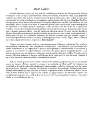 19                       ALLAN KARDEC

      Até esse momento, como se vê, tudo pode ser considerado no domínio dos fatos puramente físicos e
fisiológicos. E sem sair dessa ordem de idéias, ainda haveria matéria para estudos sérios, digna de prender
a atenção dos sábios. Por que não aconteceu assim? É penoso dizer, mas o fato se liga a causas que
provam, entre mil outras semelhantes, a leviandade do espírito humano. De início, a vulgaridade do objeto
principal que serviu de base às primeiras experiências talvez não lhe seja estranha. Que influência não teve
uma simples palavra, muitas vezes, sobre as coisas mais graves! Sem considerar que o movimento poderia
ser transmitido a um objeto qualquer, prevaleceu a idéia da mesa, sem dúvida por ser o objeto mais
cômodo e porque todos se sentam mais naturalmente em torno de uma mesa que de qualquer outro móvel.
Ora, os homens superiores são às vezes tão pueris, que não seria impossível certos espíritos de elite se
julgarem diminuídos se tivessem de ocupar-se daquilo que se convencionara chamar a dança das mesas. E
mesmo provável que, se o fenômeno observado por Galvani o tivesse sido por homens vulgares e
caracterizado por um nome burlesco, estivesse ainda relegado ao lado da varinha mágica. Qual o sábio que
não se teria julgado diminuído ao ocupar-se da dança das rãs?

     Alguns, entretanto, bastante modesto e para aceitarem que a Natureza poderia não lhes ter dito a
última palavra, quiseram ver, para tranqüilidade de consciência. Mas aconteceu que o fenômeno nem
sempre correspondeu à sua expectativa, e por não se ter produzido constantemente, à sua vontade e
segundo a sua maneira de experimentação, concluíram eles pela negativa. Malgrado, porém, a sua
sentença, as mesas, pois que há mesas, continuam a girar, e podemos dizer com Galileu: “Contudo, elas se
movem”. Diremos ainda que os fatos se multiplicaram de tal modo que têm hoje direito de cidadania, e
que se trata apenas de encontrar para eles uma explicação racional.

      Pode-se induzir qualquer coisa contra a realidade do fenômeno, pelo fato de ele não se produzir
sempre de maneira idêntica, segundo a vontade e as exigências do observador? Os fenômenos de
eletricidade e de química não estão subordinados a determinadas condições, e devemos negá-los porque
não se produzem fora delas? Devemos estranhar que o fenômeno do movimento de objetos pelo fluido
humano tenha também as suas condições e deixe de se produzir quando o observador, firmado no seu
ponto de vista, pretende fazê-la seguir ao seu capricho ou sujeitá-la às leis dos fenômenos comuns, sem
considerar que para fatos novos pode e deve haver novas leis? Ora, para conhecer essas leis é necessário
estudar as circunstâncias em que- os
 