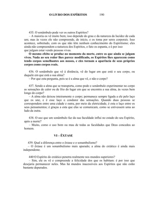 O LIVRO DOS ESPÍRITOS                   190




    435. O sonâmbulo pode ver os outros Espíritos?
    – A maioria os vê muito bem; isso depende do grau e da natureza da lucidez de cada
um; mas às vezes ele não compreende, de início, e os toma por seres corporais. Isso
acontece, sobretudo, com os que não têm nenhum conhecimento do Espiritismo; eles
ainda não compreendem a natureza dos Espíritos, o fato os espanta, e é por isso
que julgam estar vendo pessoas vivas.
    O mesmo efeito se produz no momento da morte, entre os que ainda se julgam
vivos. Nada ao seu redor lhes parece modificado, os Espíritos lhes aparecem como
tendo corpos semelhantes aos nossos, e eles tornam a aparência de seus próprios
corpos como corpos reais.

   436. O sonâmbulo que vê à distância, vê do lugar em que está o seu corpo, ou
daquele em que está a sua alma?
   – Por que esta pergunta, pois se é a alma que vê, e não o corpo?

    437. Sendo a alma que se transporta, como pode o sonâmbulo experimentar no corpo
as sensações de calor ou de frio do lugar em que se encontra a sua alma, às vezes bem
longe do corpo?
    – A alma não deixou inteiramente o corpo; permanece sempre ligada a ele pelo laço
que os une, e é esse laço o condutor das sensações. Quando duas pessoas se
correspondem entre uma cidade e outra, por meio da eletricidade, é esta o laço entre os
seus pensamentos; é graças a esta que elas se comunicam, como se estivessem uma ao
lado da outra.

   438. O uso que um sonâmbulo faz da sua faculdade influi no estado do seu Espírito,
após a morte?
   – Muito, como o uso bom ou mau de todas as faculdades que Deus concedeu ao
homem.

                       VI – ÊXTASE

    439. Qual a diferença entre o êxtase e o sonambulismo?
    – O êxtase é um sonambulismo mais apurado; a alma do extático é ainda mais
independente.

    440 O Espírito do extático penetra realmente nos mundos superiores?
    – Sim, ele os vê e compreende a felicidade dos que os habitam: é por isso que
desejaria permanecer neles. Mas há mundos inacessíveis aos Espíritos que não estão
bastante depurados.
 