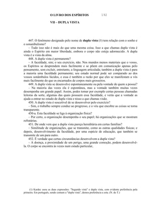 O LIVRO DOS ESPÍRITOS                         192

                       VII – DUPLA VISTA




    447. O fenômeno designado pelo nome de dupla vista (1) tem relação com o sonho e
o sonambulismo?
    – Tudo isso não é mais do que uma mesma coisa. Isso a que chamas dupla vista é
ainda o Espírito em maior liberdade, embora o corpo não esteja adormecido. A dupla
vista é a vista da alma.
    448. A dupla vista é permanente?
    – A faculdade, sim; o seu exercício, não. Nos mundos menos materiais que o vosso,
os Espíritos se desprendem mais facilmente e se põem em comunicação apenas pelo
pensamento, sem excluir, entretanto, a linguagem articulada; também a dupla vista é para
a maioria uma faculdade permanente; seu estado normal pode ser comparado ao dos
vossos sonâmbulos lúcidos, e essa é também a razão por que eles se manifestam a vós
mais facilmente do que os encarnados de corpos mais grosseiros.
    449. A dupla vista se desenvolve espontaneamente ou pela vontade de quem a possui?
    – Na maioria das vezes ela é espontânea, mas a vontade também muitas vezes
desempenha um grande papel. Assim, podes tomar por exemplo certas pessoas chamadas
leitoras da sorte, algumas das quais possuem essa faculdade, e verás que a vontade as
ajuda a entrar no estado de dupla vista e nisso a que chamas visão.
    450. A dupla vista é suscetível de se desenvolver pelo exercício?
    – Sim, o trabalho sempre conduz ao progresso, e o véu que encobre as coisas se torna
transparente.
    450-a. Esta faculdade se liga à organização física?
    – Por certo, a organização desempenha o seu papel; há organizações que se mostram
refratárias.
    451. De onde vem que a dupla vista pareça hereditária em certas famílias?
    – Similitude de organizações, que se transmite, como as outras qualidades físicas; e
depois, desenvolvimento da faculdade, por uma espécie de educação, que também se
transmite de um para outro.
    452. É verdade que certas circunstâncias desenvolvem a dupla vista?
    – A doença, a proximidade de um perigo, uma grande comoção, podem desenvolvê-
la. O corpo se encontra às vezes num estado particular,




     (1) Kardec usou as duas expressões: "Segunda vista" e dupla vista, com evidente preferência pela
primeira. Em português, sendo comum a "dupla vista”, demos preferência a esta. (N. do T.)
 