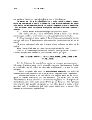 193                      ALLAN KARDEC




que permite ao Espírito ver o que não podeis ver com os olhos do corpo.
     Os tempos de crise e de calamidades, as grandes emoções, todas as causas,
enfim, de superexcitação moral provocam às vezes o desenvolvimento da dupla
vista. Parece que a Providência nos dá, em presença do perigo, o meio de o conjurar.
Todas as seitas e todos os partidos perseguidos oferecem numerosos exemplos a
respeito.
     453. As pessoas dotadas de dupla vista sempre têm consciência disso?
     – Nem sempre; para elas, é coisa inteiramente natural, e muitas dessas pessoas
acreditam que, se todos se observassem nesse sentido, perceberiam ser como elas.
     454. Poder-se-ia atribuir a uma espécie de dupla vista a perspicácia de certas pessoas
que, sem nada terem de extraordinário, julgam as coisas com mais precisão do que as
outras?
     – É sempre a alma que irradia mais livremente e julga melhor do que sob o véu da
matéria.
     454-a. Esta faculdade pode, em certos casos, dar a presciência das coisas?
     – Sim; ela dá também os pressentimentos, porque há muitos graus desta faculdade, e
o mesmo indivíduo pode ter todos os graus ou não ter mais do que alguns.

        VI II – RESUMO TEÓRICO DO SONAMBULISMO, DO ÊXTASE E DA
                              DUPLA VISTA

     455. Os fenômenos do sonambulismo natural se produzem espontaneamente e
independem de qualquer causa exterior conhecida; mas, entre algumas pessoas, dotadas
de organização especial, podem ser provocados artificialmente, pela ação do agente
magnético.
     O estado designado pelo nome de sonambulismo magnético não difere do
sonambulismo natural, senão pelo fato de ser provocado, enquanto o outro é espontâneo.
     O sonambulismo natural é um fato notório, que ninguém pensa pôr em dúvida,
apesar do aspecto maravilhoso dos seus fenômenos. Que haveria pois, de mais
extraordinário ou de mais irracional no sonambulismo magnético, por ser ele produzido
artificialmente, como tantas outras coisas? Dizem que os charlatões o têm explorado;
mais uma razão para que não seja deixado nas suas mãos. Quando a Ciência se tiver
apropriado dele, o charlatanismo terá muito menos crédito entre as massas. Mas,
enquanto se espera, como o sonambulismo
 