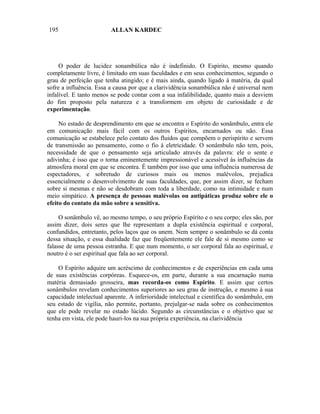 195                      ALLAN KARDEC




     O poder de lucidez sonambúlica não é indefinido. O Espírito, mesmo quando
completamente livre, é limitado em suas faculdades e em seus conhecimentos, segundo o
grau de perfeição que tenha atingido; e é mais ainda, quando ligado à matéria, da qual
sofre a influência. Essa a causa por que a clarividência sonambúlica não é universal nem
infalível. E tanto menos se pode contar com a sua infalibilidade, quanto mais a desviem
do fim proposto pela natureza e a transformem em objeto de curiosidade e de
experimentação.

     No estado de desprendimento em que se encontra o Espírito do sonâmbulo, entra ele
em comunicação mais fácil com os outros Espíritos, encarnados ou não. Essa
comunicação se estabelece pelo contato dos fluidos que compõem o perispírito e servem
de transmissão ao pensamento, como o fio à eletricidade. O sonâmbulo não tem, pois,
necessidade de que o pensamento seja articulado através da palavra: ele o sente e
adivinha; é isso que o torna eminentemente impressionável e acessível às influências da
atmosfera moral em que se encontra. É também por isso que uma influência numerosa de
espectadores, e sobretudo de curiosos mais ou menos malévolos, prejudica
essencialmente o desenvolvimento de suas faculdades, que, por assim dizer, se fecham
sobre si mesmas e não se desdobram com toda a liberdade, como na intimidade e num
meio simpático. A presença de pessoas malévolas ou antipáticas produz sobre ele o
efeito do contato da mão sobre a sensitiva.

     O sonâmbulo vê, ao mesmo tempo, o seu próprio Espírito e o seu corpo; eles são, por
assim dizer, dois seres que lhe representam a dupla existência espiritual e corporal,
confundidos, entretanto, pelos laços que os unem. Nem sempre o sonâmbulo se dá conta
dessa situação, e essa dualidade faz que freqüentemente ele fale de si mesmo como se
falasse de uma pessoa estranha. E que num momento, o ser corporal fala ao espiritual, e
noutro é o ser espiritual que fala ao ser corporal.

    O Espírito adquire um acréscimo de conhecimentos e de experiências em cada uma
de suas existências corpóreas. Esquece-os, em parte, durante a sua encarnação numa
matéria demasiado grosseira, mas recorda-os como Espírito. E assim que certos
sonâmbulos revelam conhecimentos superiores ao seu grau de instrução, e mesmo à sua
capacidade intelectual aparente. A inferioridade intelectual e científica do sonâmbulo, em
seu estado de vigília, não permite, portanto, prejulgar-se nada sobre os conhecimentos
que ele pode revelar no estado lúcido. Segundo as circunstâncias e o objetivo que se
tenha em vista, ele pode hauri-los na sua própria experiência, na clarividência
 