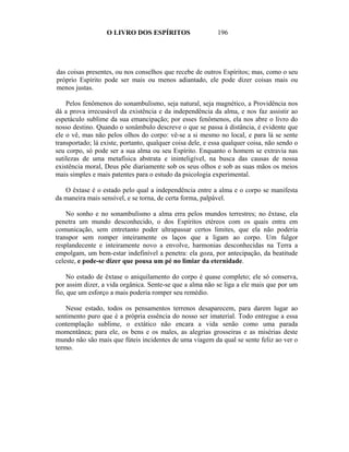 O LIVRO DOS ESPÍRITOS                    196




das coisas presentes, ou nos conselhos que recebe de outros Espíritos; mas, como o seu
próprio Espírito pode ser mais ou menos adiantado, ele pode dizer coisas mais ou
menos justas.

    Pelos fenômenos do sonambulismo, seja natural, seja magnético, a Providência nos
dá a prova irrecusável da existência e da independência da alma, e nos faz assistir ao
espetáculo sublime da sua emancipação; por esses fenômenos, ela nos abre o livro do
nosso destino. Quando o sonâmbulo descreve o que se passa à distância, é evidente que
ele o vê, mas não pelos olhos do corpo: vê-se a si mesmo no local, e para lá se sente
transportado; lá existe, portanto, qualquer coisa dele, e essa qualquer coisa, não sendo o
seu corpo, só pode ser a sua alma ou seu Espírito. Enquanto o homem se extravia nas
sutilezas de uma metafísica abstrata e ininteligível, na busca das causas de nossa
existência moral, Deus põe diariamente sob os seus olhos e sob as suas mãos os meios
mais simples e mais patentes para o estudo da psicologia experimental.

   O êxtase é o estado pelo qual a independência entre a alma e o corpo se manifesta
da maneira mais sensível, e se torna, de certa forma, palpável.

    No sonho e no sonambulismo a alma erra pelos mundos terrestres; no êxtase, ela
penetra um mundo desconhecido, o dos Espíritos etéreos com os quais entra em
comunicação, sem entretanto poder ultrapassar certos limites, que ela não poderia
transpor sem romper inteiramente os laços que a ligam ao corpo. Um fulgor
resplandecente e inteiramente novo a envolve, harmonias desconhecidas na Terra a
empolgam, um bem-estar indefinível a penetra: ela goza, por antecipação, da beatitude
celeste, e pode-se dizer que pousa um pé no limiar da eternidade.

     No estado de êxtase o aniquilamento do corpo é quase completo; ele só conserva,
por assim dizer, a vida orgânica. Sente-se que a alma não se liga a ele mais que por um
fio, que um esforço a mais poderia romper seu remédio.

    Nesse estado, todos os pensamentos terrenos desaparecem, para darem lugar ao
sentimento puro que é a própria essência do nosso ser imaterial. Todo entregue a essa
contemplação sublime, o extático não encara a vida senão como uma parada
momentânea; para ele, os bens e os males, as alegrias grosseiras e as misérias deste
mundo não são mais que fúteis incidentes de uma viagem da qual se sente feliz ao ver o
termo.
 