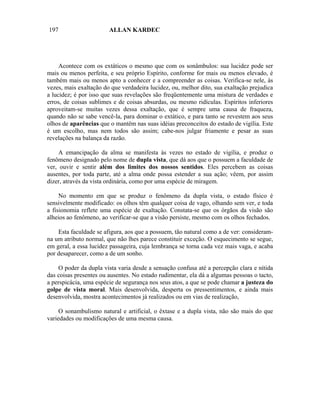 197                     ALLAN KARDEC




     Acontece com os extáticos o mesmo que com os sonâmbulos: sua lucidez pode ser
mais ou menos perfeita, e seu próprio Espírito, conforme for mais ou menos elevado, é
também mais ou menos apto a conhecer e a compreender as coisas. Verifica-se nele, às
vezes, mais exaltação do que verdadeira lucidez, ou, melhor dito, sua exaltação prejudica
a lucidez; é por isso que suas revelações são freqüentemente uma mistura de verdades e
erros, de coisas sublimes e de coisas absurdas, ou mesmo ridículas. Espíritos inferiores
aproveitam-se muitas vezes dessa exaltação, que é sempre uma causa de fraqueza,
quando não se sabe vencê-la, para dominar o extático, e para tanto se revestem aos seus
olhos de aparências que o mantêm nas suas idéias preconceitos do estado de vigília. Este
é um escolho, mas nem todos são assim; cabe-nos julgar friamente e pesar as suas
revelações na balança da razão.

     A emancipação da alma se manifesta às vezes no estado de vigília, e produz o
fenômeno designado pelo nome de dupla vista, que dá aos que o possuem a faculdade de
ver, ouvir e sentir além dos limites dos nossos sentidos. Eles percebem as coisas
ausentes, por toda parte, até a alma onde possa estender a sua ação; vêem, por assim
dizer, através da vista ordinária, como por uma espécie de miragem.

     No momento em que se produz o fenômeno da dupla vista, o estado físico é
sensivelmente modificado: os olhos têm qualquer coisa de vago, olhando sem ver, e toda
a fisionomia reflete uma espécie de exaltação. Constata-se que os órgãos da visão são
alheios ao fenômeno, ao verificar-se que a visão persiste, mesmo com os olhos fechados.

    Esta faculdade se afigura, aos que a possuem, tão natural como a de ver: consideram-
na um atributo normal, que não lhes parece constituir exceção. O esquecimento se segue,
em geral, a essa lucidez passageira, cuja lembrança se torna cada vez mais vaga, e acaba
por desaparecer, como a de um sonho.

    O poder da dupla vista varia desde a sensação confusa até a percepção clara e nítida
das coisas presentes ou ausentes. No estado rudimentar, ela dá a algumas pessoas o tacto,
a perspicácia, uma espécie de segurança nos seus atos, a que se pode chamar a justeza do
golpe de vista moral. Mais desenvolvida, desperta os pressentimentos, e ainda mais
desenvolvida, mostra acontecimentos já realizados ou em vias de realização,

     O sonambulismo natural e artificial, o êxtase e a dupla vista, não são mais do que
variedades ou modificações de uma mesma causa.
 