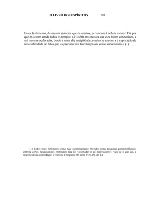 O LIVRO DOS ESPÍRITOS                         198




Esses fenômenos, da mesma maneira que os sonhos, pertencem à ordem natural. Eis por
que existiram desde todos os tempos: a História nos mostra que eles foram conhecidos, e
até mesmo exploradas, desde a mais alta antigüidade, e neles se encontra a explicação de
uma infinidade de fatos que os preconceitos fizeram passar como sobrenaturais. (1)




      (1) Todos estes fenômenos estão hoje cientificamente provados pelas pesquisas parapsicológicas,
embora certos pesquisadores pretendam fazê-los "acomodar-se ao materialismo". Veja-se o que diz, a
respeito dessa acomodação, s resposta à pergunta 446 deste livro. (N. do T.)
 