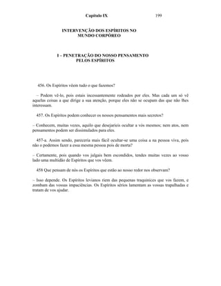 Capítulo IX                           199


                INTERVENÇÃO DOS ESPÍRITOS NO
                      MUNDO CORPÓREO



             I – PENETRAÇÃO DO NOSSO PENSAMENTO
                     PELOS ESPÍRITOS




  456. Os Espíritos vêem tudo o que fazemos?

  – Podem vê-lo, pois estais incessantemente rodeados por eles. Mas cada um só vê
aquelas coisas a que dirige a sua atenção, porque eles não se ocupam das que não lhes
interessam.

  457. Os Espíritos podem conhecer os nossos pensamentos mais secretos?

– Conhecem, muitas vezes, aquilo que desejaríeis ocultar a vós mesmos; nem atos, nem
pensamentos podem ser dissimulados para eles.

  457-a. Assim sendo, pareceria mais fácil ocultar-se uma coisa a na pessoa viva, pois
não o podemos fazer a essa mesma pessoa pois de morta?

– Certamente, pois quando vos julgais bem escondidos, tendes muitas vezes ao vosso
lado uma multidão de Espíritos que vos vêem.

  458 Que pensam de nós os Espíritos que estão ao nosso redor nos observam?

– Isso depende. Os Espíritos levianos riem das pequenas traquinices que vos fazem, e
zombam das vossas impaciências. Os Espíritos sérios lamentam as vossas trapalhadas e
tratam de vos ajudar.
 