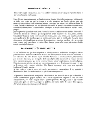 O LIVRO DOS ESPÍRITOS                    20

fatos se produzem e esse estudo não pode ser feito sem uma observação perseverante, atenta, e
por vezes bastante prolongada.

Mas, objetam algumas pessoas, há freqüentemente fraudes visíveis.Perguntaremos inicialmente
se estão bem certas de que há fraude e se não tornaram por fraudes efeitos que não
conseguiram apreender,mais,ou menos como o camponês que tornava um sábio professor de
Física, fazendo experiências, por um destro escamoteador. E mesmo supondo-se que as fraudes
tenham ocorrido algumas vezes seria isso razão para se negar o fato? Deve-se negar a Física,
porque
prestidigitadores que se enfeitam com o título de físicos? É necessário aos demais considerar o
caráter das pessoas e o interesse que elas poderiam ter em enganar. Seria tudo, então, simples
brincadeira? Pode-se muito bem brincar um instante, mas uma brincadeira indefinidamente
prolongada seria tão fastidiosa para o mistificador como para o mistificado. Haveria, além
disso, numa mistificação que se propaga de um extremo a outro do mundo e entre as pessoas
mais graves, mais veneráveis e esclarecidas, alguma coisa pelo menos tão extraordinária
quanto o próprio fenômeno.

          IV – MANIFESTACÕES INTELIGENTES

Se os fenômenos de que nos ocupamos se restringissem ao movimento de objetos, teriam
permanecido no domínio das Ciências Físicas mas não aconteceu assim: estavam destinados a
nos colocar na dos fatos de uma ordem estranha. Acreditou-se haver descoberto, não sabemos
por iniciativa de quem, que o impulso dado aos objetos não era somente o produto de uma
força mecânica cega, mas que havia, nesse movimento a intervenção de uma causa inteligente.
Esta via, uma vez aberta, oferecia um campo inteiramente novo de observações era o véu que
se levantava sobre muitos mistérios. Mas haverá realmente neste caso uma potência
inteligente? Essa é a questão.
Se essa potência existe, o que é ela, qual a sua natureza, a sua origem? É ela superior à
Humanidade? Tais são as outras questões que decorrem da primeira,

As primeiras manifestações inteligentes verificaram-se por meio de mesas que se moviam e
davam determinados golpes, batendo um e assim respondiam, segundo o que se havia
convencionado, por “sim” ou por “não" à questão proposta. Até aqui, nada há de bastante
convincente para os céticos, porque se poderia crer num efeito do acaso. Em seguida,
obtiveram-se respostas mais desenvolvidas por
 
