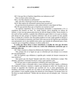 201                     ALLAN KARDEC




     465. Com que fim os Espíritos imperfeitos nos induzem ao mal?
     – Para vos fazer sofrer como eles.
     465-a. Isso lhes diminui os sofrimentos?
     – Não, mas eles o fazem por inveja dos seres mais felizes.
     465-b. Que espécie de sofrimentos querem fazer-nos provar?
     – Os que decorrem de pertencer a uma ordem inferior e estar diante de Deus.
     466. Por que permite Deus que os Espíritos nos incitem ao mal?
     – Os espíritos imperfeitos são os instrumentos destinados a experimentar a fé e a
constância dos homens no bem. Tu, sendo Espírito, deves progredir na ciência do
infinito, e é por isso que passas pelas provas do mal até chegar ao bem. Nossa missão é a
de te pôr no bom caminho, e quando más influências agem sobre ti, és tu que as chamas,
pelo desejo do mal, porque os Espíritos inferiores vêm em teu auxílio no mal, quando
tens a vontade de o cometer; eles não podem ajudar-te no mal, senão quando tu desejas o
mal. Se és inclinado ao assassínio, pois bem! terás uma nuvem de Espíritos que entreterão
esse pensamento em ti; mas também terás outros, que tratarão de influenciar para o bem,
o que faz que se reequilibre a balança e te deixe senhor de ti.
     É assim que Deus deixa à nossa consciência a escolha da rota que devemos
seguir, e a liberdade de ceder a uma ou a outra das influências contrárias que se
exercem sobre nós.
     467. Pode o homem se afastar da influência dos Espíritos que o incitam ao mal?
     – Sim, porque eles só se ligam aos que os solicitam por seus desejos ou os atraem
por seus pensamentos.
     468. Os Espíritos cuja influência é repelida pela vontade do homem renunciam às
suas tentativas?
     – Que queres que eles façam? Quando nada têm a fazer, abandonam o campo. Não
obstante, espreitam o momento favorável, como o gato espreita o rato.
     469. Por que meio se pode neutralizar a influência dos maus Espíritos?
     – Fazendo o bem e colocando toda a vossa confiança em Deus, repelis a influência
dos Espíritos inferiores e destruís o império que desejam ter sobre vós. Guardai-vos de
escutar as sugestões dos Espíritos que suscitam em vós os maus pensamentos, que
insuflam a discórdia e excitam em vós todas as más paixões. Desconfiai sobretudo dos
que exaltam o vosso orgulho, porque eles atacam na vossa fraqueza. Eis porque Jesus voz
faz dizer na oração dominical: "Senhor não nos deixeis cair em tentação, mas livrai-nos
do mal!”
 