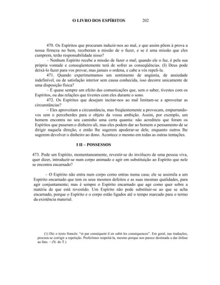 O LIVRO DOS ESPÍRITOS                           202




        470. Os Espíritos que procuram induzir-nos ao mal, e que assim põem à prova a
 nossa firmeza no bem, receberam a missão de o fazer, e se é uma missão que eles
 cumprem, terão responsabilidade nisso?
        – Nenhum Espírito recebe a missão de fazer o mal; quando ele o faz, é pela sua
 própria vontade e conseqüentemente terá de sofrer as conseqüências. (I) Deus pode
 deixá-lo fazer para vos provar, mas jamais o ordena, e cabe a vós repeli-la.
        471. Quando experimentamos um sentimento de angústia, de ansiedade
 indefinível, ou de satisfação interior sem causa conhecida, isso decorre unicamente de
 uma disposição física?
        – É quase sempre um efeito das comunicações que, sem o saber, tivestes com os
 Espíritos, ou das relações que tivestes com eles durante o sono.
        472. Os Espíritos que desejam incitar-nos ao mal limitam-se a aproveitar as
 circunstâncias?
        – Eles aproveitam a circunstância, mas freqüentemente a provocam, empurrando-
 vos sem o perceberdes para o objeto da vossa ambição. Assim, por exemplo, um
 homem encontra no seu caminho uma certa quantia: não acrediteis que foram os
 Espíritos que puseram o dinheiro ali, mas eles podem dar ao homem o pensamento de se
 dirigir naquela direção, e então lhe sugerem apoderar-se dele, enquanto outros lhe
 sugerem devolver o dinheiro ao dono. Acontece o mesmo em todas as outras tentações.

                            I II – POSSESSOS

473. Pode um Espírito, momentaneamente, revestir-se do invólucro de uma pessoa viva,
quer dizer, introduzir-se num corpo animado e agir em substituição ao Espírito que nele
se encontra encarnado?

       – O Espírito não entra num corpo como entras numa casa; ele se assimila a um
Espírito encarnado que tem os seus mesmos defeitos e as suas mesmas qualidades, para
agir conjuntamente; mas é sempre o Espírito encarnado que age como quer sobre a
matéria de que está revestido. Um Espírito não pode substituir-se ao que se acha
encarnado, porque o Espírito e o corpo estão ligados até o tempo marcado para o termo
da existência material.




       (1) Diz o texto francês: “et par conséquent il en subit les conséquences”. Em geral, nas traduções,
  procura-se corrigir a repetição. Preferimos respeitá-la, mesmo porque nos parece destinada a dar ênfase
  ao fato. – (N. do T.)
 
