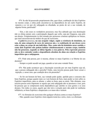 203                      ALLAN KARDEC




    474. Se não há possessão propriamente dita, quer dizer, coabitação de dois Espíritos
no mesmo corpo, a alma pode encontrar-se na dependência de um outro Espírito, de
maneira a se ver por ele subjugada ou obsedada, ao ponto de ser a sua vontade, de
alguma forma, paralisada?

     – Sim, e são esses os verdadeiros possessos; mas fica sabendo que essa dominação
não se efetua jamais sem a participação daquele que sofre, seja por fraqueza, seja pelo
seu desejo. Freqüentemente se têm tomado por possessos criaturas epilépticas ou loucas,
que mais necessitavam de médico do que de exorcismo.
     A palavra possesso, na sua acepção vulgar, supõe a existência de demônios, ou
seja, de uma categoria de seres de natureza má, e a coabitação de um desses seres
com a alma, no corpo de um indivíduo. Mas, como não há demônios nesse sentido, e
como dois Espíritos não podem habitar simultaneamente o mesmo corpo, também
não há possessos, segundo as idéias ligadas a essa palavra. Pela expressão possesso
não se deve entender senão a dependência absoluta da alma em relação a Espíritos
imperfeitos que a subjuguem.

   475. Pode uma pessoa, por si mesma, afastar os maus Espíritos e se libertar do seu
domínio?
   – Sempre se pode sacudir um jugo, quando se tem uma vontade firme.

     476. Não pode acontecer que a fascinação exercida por um mau Espírito seja tal,
que a pessoa subjugada não a perceba? Então, uma terceira pessoa pode fazer cessar a
sujeição, e, nesse caso, que condição deve ela preencher?

     – Se for um homem de bem, sua vontade pode ajudar, apelido para o concurso dos
bons Espíritos, porque quanto mais se é um homem de bem, mais poder se tem sobre os
Espíritos imperfeitos, para os afastar, e sobre os bons, para as atrair. Não obstante, essa
terceira pessoa seria impotente se aquele que está subjugado não se prestasse a isso, pois
há pessoas que se comprazem numa dependência que satisfaz os seus gostos e os seus
desejos. Em todos os casos, aquele que não tem o coração puro não pode ter nenhuma
influência; os bons Espíritos o desprezam e os maus não o temem.

      477. As fórmulas de exorcismo têm qualquer eficácia contra os maus Espíritos?
      – Não; quando esses Espíritos vêem alguém tomá-las a sério, riem e se obstinam.
 